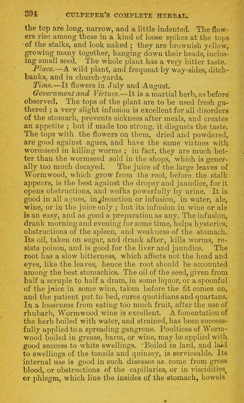 the top are long, narrow, and a little indented. The flow- ers rise among these in a kind of loose spikes at the tops •of the stalks, and look naked ; they are brownish yellow, growing many together, hanging down their heads, inclos- ing small seed. The whole plant has a very bitter taste. Place.—A wild plant, and frequent by way-sides, ditch- banks, and in church-yards. Time.—It flowers in July and August. Government and Virtues.—It is a martial herb, as before observed. The tops of the plant are to be used fresh ga- thered ; a very slight infusion is excellent for all disorders of the stomach, prevents sickness after meals, and creates an appetite ; but if made too strong, it disgusts the taste. The tops with the flowers on them, dried and powdered, are good against agues, and have the same virtues with worniseed in killing worms ; in fact, they are much bet- ter than the wormseed sold in the shops, which is gener- ally too much decayed. The juice of the large leaves of Wormwood, which grow from the root, befoi^e the stalk appears, is the best against the dropsy and jaundice, for it opens obstructions, and works powerfully by urine. It is good in all agues, injdecoction or infusion, in water, ale, •wine, or in the juice only ; but its infusion in wine or ale is an easy, and as good a preparation as any. The infusion, drank morning and evening for some time, helps hysterics, obstructions of the spleen, and weakness of the stomach. Its oil, taken on sugar, and drank after, kills worms, re- sists poison, and is good for the liver and jaundice. The root has a slow bitterness, which affects not the head and eyes, like the leaves, hence the root should be accounted among the best stomachics. The oil of the seed, given from half a scruple to half a dram, in some liquor, or a spoonful of the jnice in some wine, taken before the fit comes on, and the patient put to bed, cures quotidians and quartans. In a looseness from eating too much fruit, after the use of rhubarb, Wormwood wine is excellent. A fomentation of the herb boiled with water, and strained, has been success- fully applied to a spreading gangrene. Poultices of Worm- wood boiled in grease, barm, or wine, may be applied with good success to white swellings. Boiled in lard, and laid to swellings of the tonsils and quinsey, is serviceable. Its internal use is good in such diseases as come from gross blood, or obstructions of the capillaries, or in viscidities^ or phlegm, which line the insides of the stomach, bowels