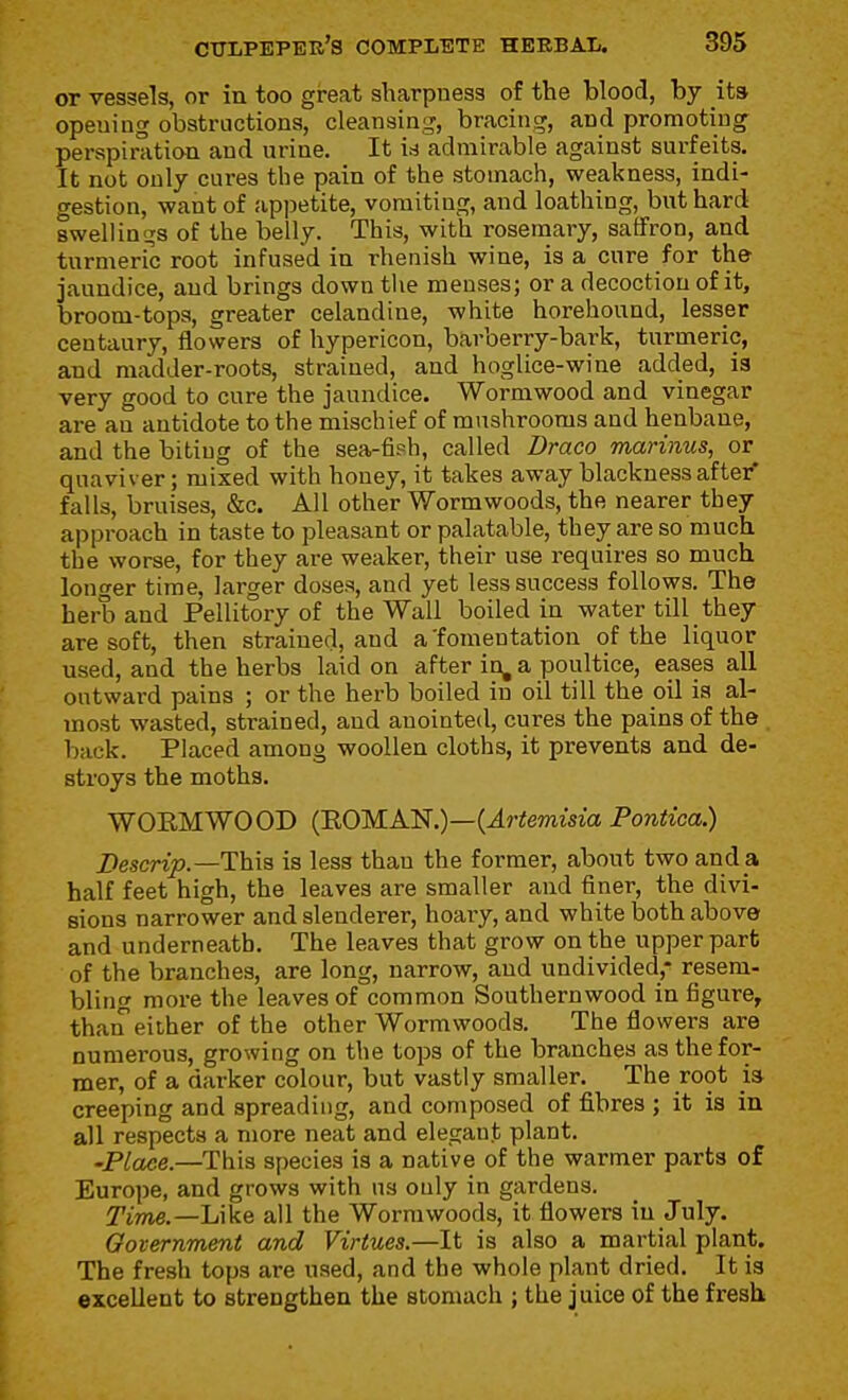 or vessels, or in too great sharpness of the blood, by its opening obstructions, cleansing, bracing, and promotiug perspirati&n and urine. It U admirable against surfeits. It not only cures the pain of the stomach, weakness, indi- gestion, want of appetite, vomiting, and loathing, but hard swellings of the belly. This, with rosemary, saffron, and turmeric root infused in rhenish wine, is a cure for th& jaundice, and brings down tlie menses; or a decoction of it, broom-tops, greater celandine, white horehound, lesser centaury, flowers of hypericon, barberry-bark, turmeric, and madder-roots, strained, and hoglice-wine added, is very good to cure the jaundice. Wormwood and vinegar are an antidote to the mischief of mushrooms and henbane, and the biting of the sea-fiph, called Draco marinus, or quaviver; mixed with honey, it takes away blackness after* falls, bruises, &c. All other Wormwoods, the nearer they approach in taste to pleasant or palatable, they are so much the worse, for they are weaker, their use requires so much longer time, larger doses, and yet less success follows. The herb and Pellitory of the Wall boiled in water till they are soft, then strained, and a'fomentation of the liquor used, and the herbs laid on after in, a poultice, eases all outward pains ; or the herb boiled in oil till the oil is al- most wasted, strained, and anointed, cures the pains of the back. Placed among woollen cloths, it prevents and de- stroys the moths. WOEMWOOD (ROMAlii.)—{Artemisia Pontica.) Descrip.—This is less than the former, about two and a half feet high, the leaves are smaller and finer, the divi- sions narrower and slenderer, hoaiy, and white both above and underneath. The leaves that grow on the upper part of the branches, are long, narrow, and undivided,- resem- bling more the leaves of common Southernwood in figure, thaiT either of the other Wormwoods. The flowers are numerous, growing on the tops of the branches as the for- mer, of a darker colour, but vastly smaller. The root ia creeping and spreading, and composed of fibres ; it is in all respects a more neat and elegant plant. 'Place.—This species is a native of the warmer parts of Europe, and grows with us only in gardens. Time.—h\k& all the Wormwoods, it flowers in July. Oovernment and Virtues.—It is also a martial plant. The fresh tops are used, and the whole plant dried. It is excellent to strengthen the stomach ; the juice of the fresh