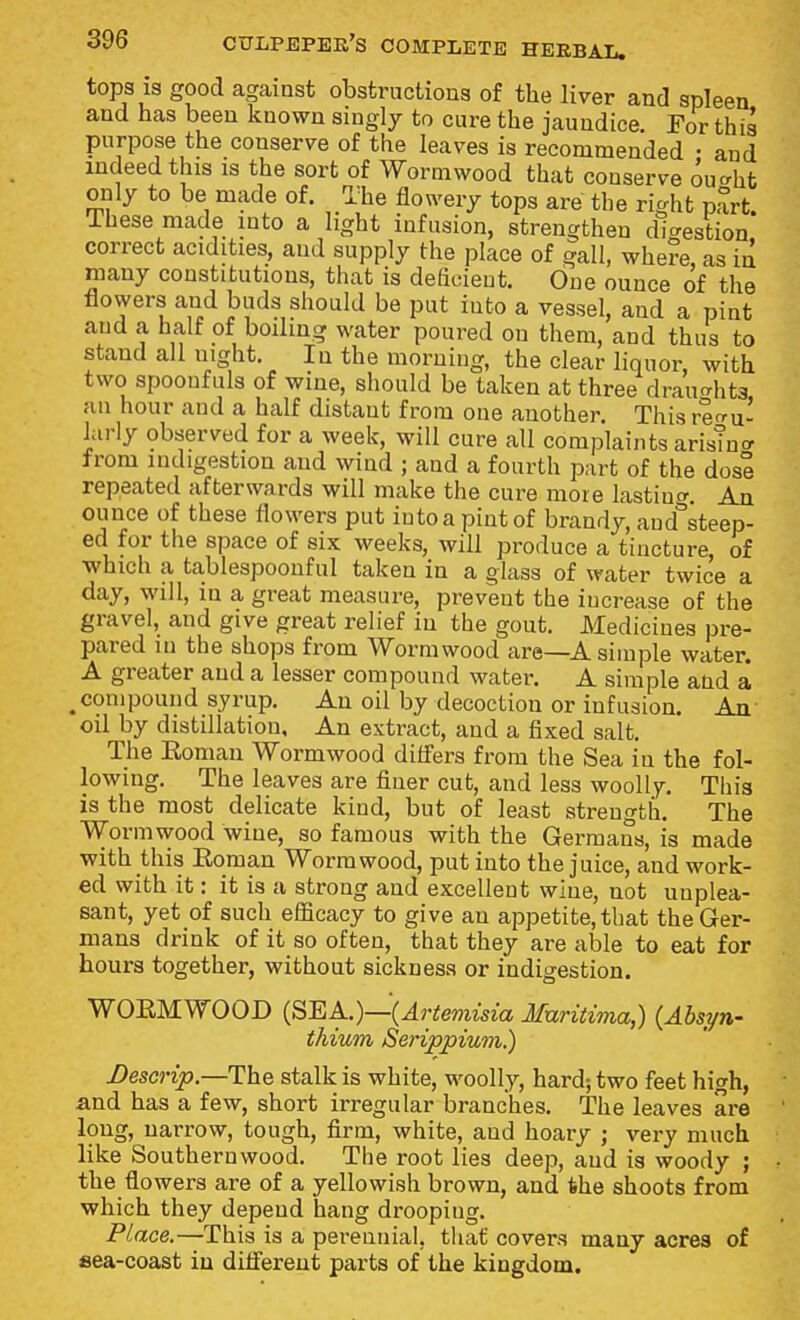 tops is good against obstructions of the liver and spleen and has been known singly to cure the jaundice. For this purpose the conserve of the leaves is recommended • and indeed this is the sort of Wormwood that conserve ou^ht only to be made of. The flowery tops are the right part, ihese made into a light infusion, strengthen dicrestion correct acidities, and supply the place of gall, whe?e, as in many constitutions, that is deficient. One ounce of the flowers and buds should be put into a vessel, and a pint and a half of boilmg water poured on them, and thus to stand all night. In the morning, the clear liquor, with two spoonfuls of wine, should be taken at three draughts ail hour and a half distant from one another. This refru- larly observed for a week, will cure all complaints arisTn<r from indigestion and wind ; and a fourth part of the dose repeated afterwards will make the cure more lastino'. An ounce of these flowers put into a pint of brandy, and^teep- ed for the space of six weeks, will produce a tincture, of which a tablespoonful taken in a glass of water twice a day, will, in a great measure, prevent the increase of the gravel, and give great relief in the gout. Medicines pre- pared in the shops from Wormwood are—A simple water. A greater and a lesser compound water. A simple and a ^compound syrup. An oil by decoction or infusion. An oil by distillation. An extract, and a fixed salt. The Roman Wormwood differs from the Sea in the fol- lowing. The leaves are finer cut, and less woolly. Tliis is the most delicate kind, but of least strength. The Wormwood wine, so famous with the Germans, is made with this Eoman Wormwood, put into the juice, and work- ed with it: it is a strong and excellent wine, not unplea- sant, yet of such efficacy to give an appetite, that the Ger- mans drink of it so often, that they are able to eat for hours together, without sickness or indigestion. WOEMWOOD {SEA.)—(Artemisia Muritima,) {Absyn- thium Serippium.) Descrip.—The stalk is white, woolly, hard; two feet high, and has a few, short irregular branches. The leaves are long, narrow, tough, firm, white, and hoary ; very much like Southernwood. The root lies deep, and is woody ; the flowers are of a yellowish brown, and the shoots from which they depend hang drooping. Place.—This is a perennial, that covers many acres of sea-coast iu ditfereut parts of the kingdom.