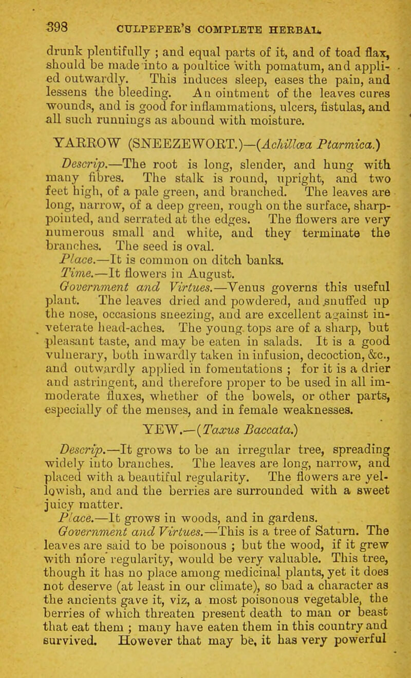 drunk plentifully ; and equal parts of it, and of toad flax, should be made into a poultice with pomatum, and appli- ed outwardly. This induces sleep, eases the pain, and lessens the bleeding. Anointment of the leaves cures •wounds, and is good for inflammations, ulcers, fistulas, and all such runnings as abound with moisture. YAEROW (SNEEZEWOET.)—(^c/«7/cBa Ptarmica.) Descrip,—The root is long, slender, and hung with many fibres. The stalk is round, upright, and two feet high, of a pale green, and branched. The leaves are long, narrow, of a deep green, rough on the surface, sharp- pointed, and serrated at the edges. The flowers are very numerous small and white, and they terminate the branches. The seed is oval. Place.—It is common on ditch banka Ti7ne.—It flowers in August. Oovernment and Virtues.—Venus governs this useful plant. The leaves dried and powdered, aud snuffed up the nose, occasions sneezing, aud are excellent against in- veterate liead-aches. The young, tops are of a sharp, but pleasant taste, and may be eaten in salads. It is a good vulnerary, both iuwai'dly taken in infusion, decoction, &c., and outwardly applied in fomentations ; for it is a drier and astringent, and therefore proper to be used in all im- modei-ate fluxes, whether of the bowels, or other parts, especially of the menses, and in female weaknesses. YWN.—{Taxus Baccata.) Descrip.—It grows to be an irregular tree, spreading widely into branches. The leaves are long, narrow, aud placed with a beautiful regularity. The flowers are yel- lowish, and and the berries are surrounded with a sweet juicy matter. Place.—It grows in woods, and in gardens. Oovernment and Virtues.—This is a tree of Saturn. The leaves are said to be poisonous ; but the wood, if it grew ■with niore' regularity, would be very valuable. This tree, though it has no place among medicinal plants, yet it does not deserve (at least in our climate), so bad a character as the ancients gave it, viz, a most poisonous vegetable, the berries of which threaten present death to man or beast that eat them ; many have eaten them in this country and survived. However that may bfe, it has very powerful