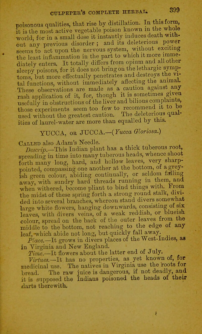 poisonous qualities, that rise by distillation. In this form, it is the most active vegetable poison known in the whole world for in a small dose it instantly induces death witb- out any previous disorder ; and its deleterious power seejus to act upon the nervous system, without exciting the least inflammation in the part to which it more imme- diately enters. It totally diflfers from opium and all other sleepy poisons, for it does not bring on the lethargic syrap- toms, but more effectually penetrates and destroys the vi- tal functions, without immediately affecting the animal. These observations are made as a caution against any rash application of it, for, though it is sometimes given usefully in obstructions of the liver and bilious complaints, those experiments seem too few to recommend it to be used without the greatest caution. The deleterious qual- ities of laurel-water are more than equalled by this. YUCCA, OR JVCGA—{Yucca Gloriosa.) Called also Adam's Needle. Descrip.—This Indian plant has a thick tuberous root, spreadintT ia time into many tuberous heads, whence shoot forth many long, hard, and hollow leaves, very sharp- pointed, compassing one another at the bottom, of a grey- ish green colour, abiding continually, or seldom farlhng away, with sundry hard threads running in them, and when withered, become pliant to bind things with. 1 rom the midst of these spring forth a strong round stalk, divi- ded into several branches, whereon stand divers somewhat large white flowers, hanging downwards, consisting of six leaves, with divers veins, of a weak reddish, or blueish colour, spread on the back of the outer leaves from the middle to the bottom, not reaching to the edge of any leaf,-which abide not long, but quickly fall away. Place.—It grows in divers places of the West-Indies, as in Virginia and New England. ' TiToe.—It flowers about the latter end of July. Virtues.—It has no properties, as yet known of, for medicinal use. The natives in Virginia use the roots for bread. The raw juice is dangerous, if not deadly, and it is supposed the Indians poisoned the heads of their darts therewith.