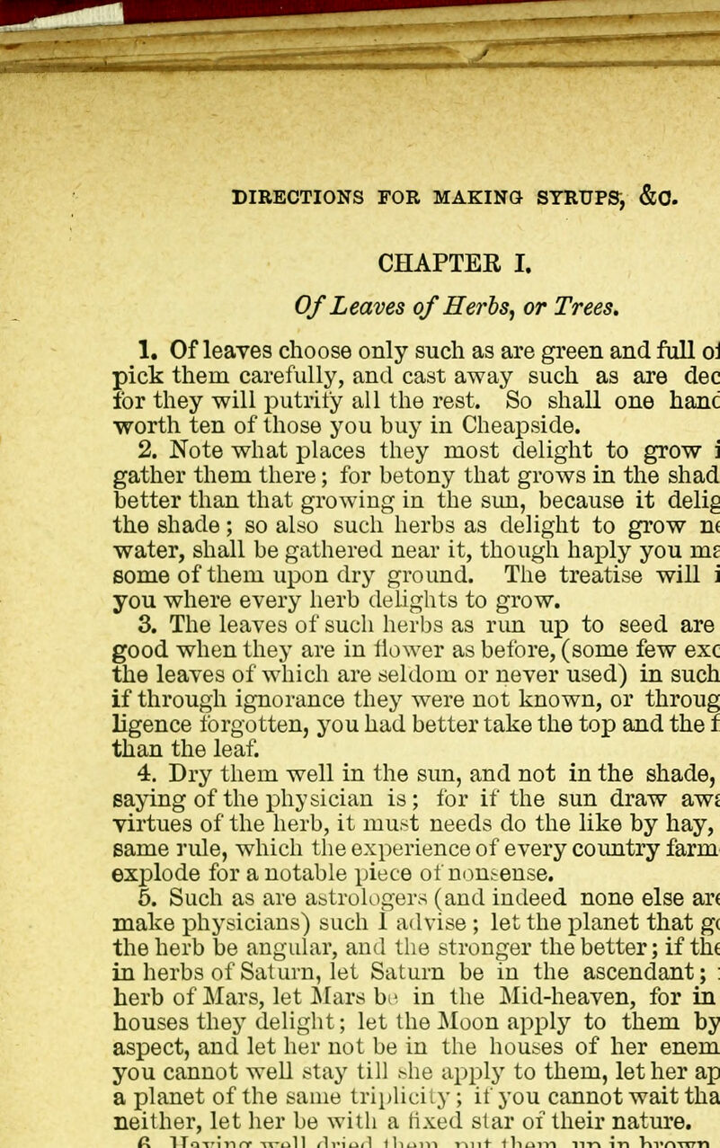 DIRECTIONS FOR MAKING SYRUPS^ &0. CHAPTER I. Of Leaves of Herhs^ or Trees. 1. Of leaves choose only such as are green and full o\ pick them carefully, and cast away such as are dec for they will putrify all the rest. So shall one hand worth ten of those you buy in Cheapside. 2. Note what places they most delight to grow \ gather them there; for betony that grows in the shad better than that growing in the sim, because it delig the shade; so also such herbs as delight to grow n( water, shall be gathered near it, though haply you ms some of them upon dry ground. The treatise will i you where every herb delights to grow. 3. The leaves of such herbs as rim up to seed are good when they are in flower as before, (some few exc the leaves of which are seldom or never used) in such if through ignorance they were not known, or throng ligence forgotten, you had better take the top and the f than the leaf. 4. Dry them well in the sim, and not in the shade, saying of the physician is; for if the sun draw awj virtues of the herb, it must needs do the like by hay, same ride, which the experience of every coimtry farm explode for a notable piece of nontense. 5. Such as are a&trologers (and indeed none else ar( make physicians) such 1 advise ; let the i)lanet that g( the herb be angular, and the stronger the better; if the in herbs of Saturn, let Saturn be in the ascendant; ; herb of Mars, let Mars bi^ in the Mid-heaven, for in houses they delight; let the Moon apply to them by aspect, and let her not be in the houses of her enem you cannot well stay till >lie apply to them, let her ap a planet of the same triplicity; if you cannot wait tha neither, let her be with a fixed star of their nature. A IToTinnr -it-oII <1imu/1 tlium mit lliuin nn in T^vr^TXTTl