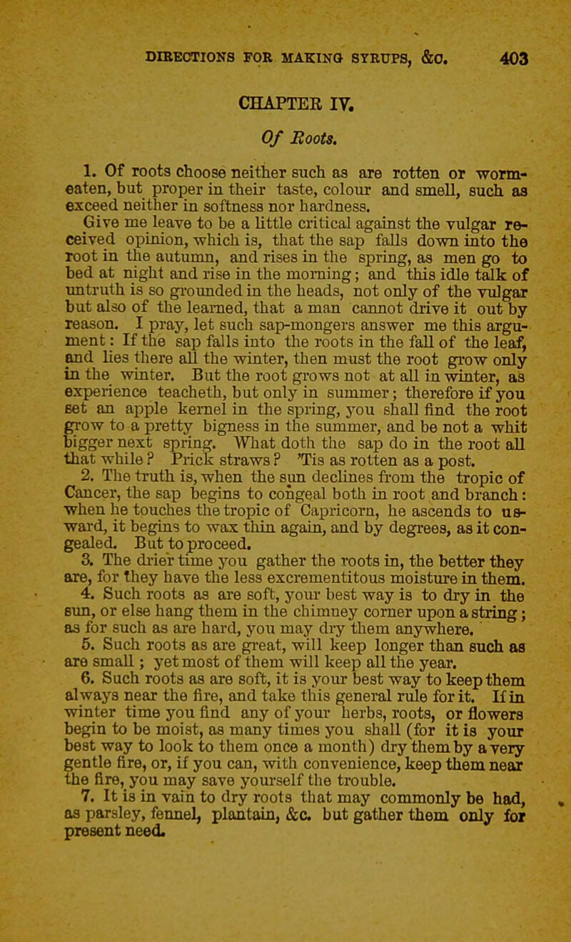 CHAPTER IV. Of Roots, 1. Of roots choose neither such as are rotten or worm- eaten, but proper in their taste, colour and smell, such as exceed neither in softness nor hardness. Give me leave to be a little critical against the vulgar re- ceived opinion, -which is, that the sap falls down into the root in the autumn, and rises in the spring, as men go to bed at night and rise in the morning; and this idle talk of untruth is so gi'ounded in the heads, not only of the vulgar but also of the learned, that a man cannot drive it out by reason, I pray, let such sap-mongers answer me this argu- ment : If the sap falls into the roots in the fall of the leaf, and lies there all the winter, then must the root grow only in the winter. But the root grows not at all in winter, as experience teacheth, but only in summer; therefore if you set an apple kernel in the spring, j'ou shall find the root grow to a pretty bigness in the simimer, and be not a whit bigger next spring. What doth the sap do in the root aU that while ? Prick straws ? 'Tis as rotten as a post. 2. The truth is, when the sun declines from the tropic of Cancer, the sap begins to congeal both in root and branch: when he touches the tropic of Capricorn, he ascends to ua- ward, it begins to wax thin again, and by degrees, as it con- gealed. But to proceed. 3. The di'ier time you gather the roots in, the better they are, for they have the less excrementitous moisture in them. 4. Such roots as are soft, yom- best way is to dry in the Bun, or else hang them in the chimney corner upon a string; as for such as are hard, you may diy them anywhere. 5. Such roots as are great, will keep longer than such as are small; yet most of them will keep all the year. 6. Such roots as are soft, it is your best way to keep them always near the fire, and take this general rule for it. Kin winter time you find any of your herbs, roots, or flowers begin to be moist, as many times you shall (for it is your best way to look to them once a month) dry them by a very gentle fire, or, if you can, with convenience, keep them near the fire, you may save yourself the trouble. 7. It is in vain to dry roots that may commonly be had, as parsley, fennel, plantain, &c. but gather them only for present need.