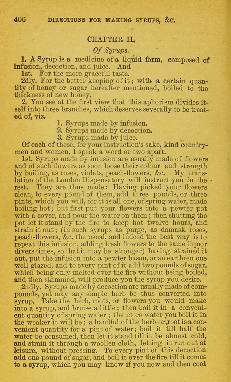 CHAPTER II. Of Syrups. 1. A Syrup is a medicine of a liquid form, composed of infusion, decoction, and juice. And let. For the more graceful taste. 2dly. For the better keeping of it; -with a certain quan- tity of honey or sugar hereafter mentioned, boiled to the thickness of new honey. 2. You see at the first view that this aphorism divides it- self into three branches, which deserves severally to be treat- ed 0^ viz. 1. Syrups made by infusion. 2. Syrups made by decoction. 3. Syrups made by juice. Of each of these, ibr your instruction's sake, kind country- men and women, I speak a word or two apart. Ist. Syrups made by infusion are usually made of flowers and of such flowers as soon loose their colour and strength by boiling, as roses, violets, peach-flowers, &c. My trans- lation of the London Dispensatory will instruct you in the • rest. They are thus made: Having picked yom* flowers clean, to every pound of them, add three pounds, or three pints, which you will, for it is all one, of spring water, made boiling hot; but first put your flowers into a pewter pot with a cover, and pour the water on them; then shutting the pot let it stand by the fire to keep hot twelve hom-s, and strain it out; (in such syrups as purge, as damask roses, peach-flowers, &c. the usual, and indeed the best way is to repeat this infusion, adding fresh flowers to the same liquor divers times, so that it may be stronger) having strained it out, put the infusion into a pewter bason, or an earthren one well glazed, and to every pint of it add two pounds of sugar, which being only melted over the fire without being boiled^ and then skimmed, will produce you the syrup you desire. 2ndly. Syrups made by decoction are usually made of com- pounds, yet may any simple herb be thus converted into syrup. Take the herb, roots, or flowers you woidd make into a syrup, and bruise a little; then boil it in a conveni- ent quantity of spring water ; the more water you boil it in the weaker it will be; a handful of the herb or jootis a con- venient quantity for a pint of water; boU. it till half the water be consumed, then let it stand tUl it be abnost cold, and strain it through a woollen cloth, letting it run out at leisure, without pressing. To every pint of this decoction add one pound of sugar, and boil it over the fire tUl it comes to a syrup, which you may know if you now and then coot