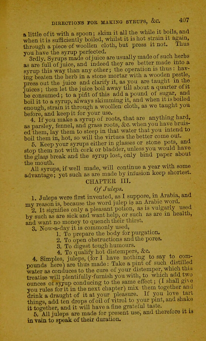 a Uttle of it with a spoon; sMm it all the while it boils, md when it is sufficiently boiled, whilst it is hot sU-ain it again, through a piece of woollen cloth, but press it not. ihus you have the syrup perfected. ,1,1, 3rdlv. Syrups made ot juice areusually made of such herbs as are faU of juice, and indeed they are better made mto a syrup this way than any other; the operation is thus : hav- ing beaten the herb in a stone mortar with a wooden pestle, press out the juice and clai-ify it, as you are taught m the fuices; then let the juice boil away till about a quarter ol it be consumed; to a pint of this add a pound of sugar, and boU it to a syrup, always skimming it, and when it is boiled enough, strain it through a woollen cloth, as we taught you before, and keep it for your use. 4 If you make a syrup of roots, that are anything hara, as parsley, fennel, and grass roots, &c. when you have brius- ed them, lay them to steep in that water that you intend to boil them in, hot, so wiU the virtues the better come out. 5, Keep your syrups either in glasses or stone pots, ana stop them not vrith cork or bladder, unless you would have the glagp break and the syrup lost, only bind paper about ■ the mouth. . All syrups, if well made, will contmue a year with some advantage; yet such as are made by infusion keep shortest. CHAPTER III. Of Juleps. 1 Juleps were first invented, as I suppose, in Arabia, and mv reason is, because the word ] ulep i? an Ai-abic word. 2 It signifies only a pleasant potion, as is vulgarly used by such as are sick and want help, or such as are m health, and want no money to quench their thirst. 3, Now-a-day it is commonly used, 1. To prepare the body for purgation. 2. To open obstructions and the pores. 3. To digest tough humours. 4. To qualify hot distempers, «&;c. 4, Simples, juleps, (for I have nothing to say to com- pounds here) are thus made: Take a pint of such distilled water as conduces to the cure of your distemper, which this treatise wiU plentifuUyfurnish you with, to which add two ounces 01 syrup conducing to the same effect; (I shall gn 0 you rules for it in the next chapter) mix them together and drink a draught of it at your pleasure. If you love tart things, add ten drops of oil of vitrol to your pint, and shake it together, and it will have a fine gratelul taste. . 5, All juleps are made for present use, and therefore it la in vain to speak of their duration.