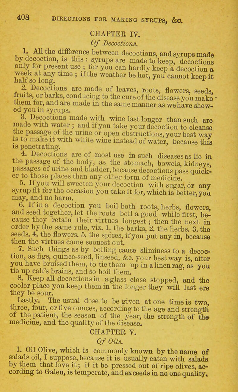 CHAPTER IV. Of Decoctions. 1. AU the difference between decoctions, and sjTups made by decoction, is this : syrups are made to keep, decoctions only for present use ; for you can hardly keep a decoction a week at any time ; if the weather be hot, you cannot keep it hall so long. ^ 2 Decoctions are made of leaves, roots, flowers, seeds, li-mts, or barks, conducing to the cure of the disease you make tUem tor, and are made in the same manner as we have shew- ed you m sjTups. 3. Decoctions made with wine last longer than such are made with water ; and if you take your decoction to cleanse tlie passage of the urme or open obstructions, yom- best way IS to make it with white wine instead of water, because this 18 penetratmg. 4. Decoctions are of most use in such diseases as he in the passage of the body, as the stomach, bowels, kidneys, passages of mine and bladder, because decoctions pass quick- er to those places than any other form of medicine. 6. If you will sweeten your decoction with sugar, or any syrup fit for the occasion you take it for, which is better, you may, and no harm. *^ 6. If in a decoction you boil both roots, herbs, flowers, and seed together, let the roots boil a good while first be- cause they retain their virtues longest; then the next in order by the same rule, viz. 1. the barks, 2. the herbs. 3. the seeds. 4. the flowers. 5. the spices, if you put any in, because then the virtues come soonest out. 7. Such things as by boiling cause shminess to a decoc- tion, as figs, qmnce-seed, linseed, &c. yom- best way is, after you have bruised them, to tie them up in a linen rag, as you tie up calf s brains, and so boil them. 8. Keep all decoctions in a glass close stopped, and the cooler place you keep them in the longer they will last ere they be sour. Lastly. The usual dose to be given at one time is two, three, four, or five ounces, according to the age and strength of the patient, the season of the year, the strength of the medicine, and the quality of the disease. CHAPTER V. Of Oils. 1. Oil Olive, which is commonly known by the name of salads oil, I suppose, because it is usually eaten with salads by them that love it; if it be pressed out of ripe ohves, ac- cording to Galen, is temperate, and exceeds in no one quality.