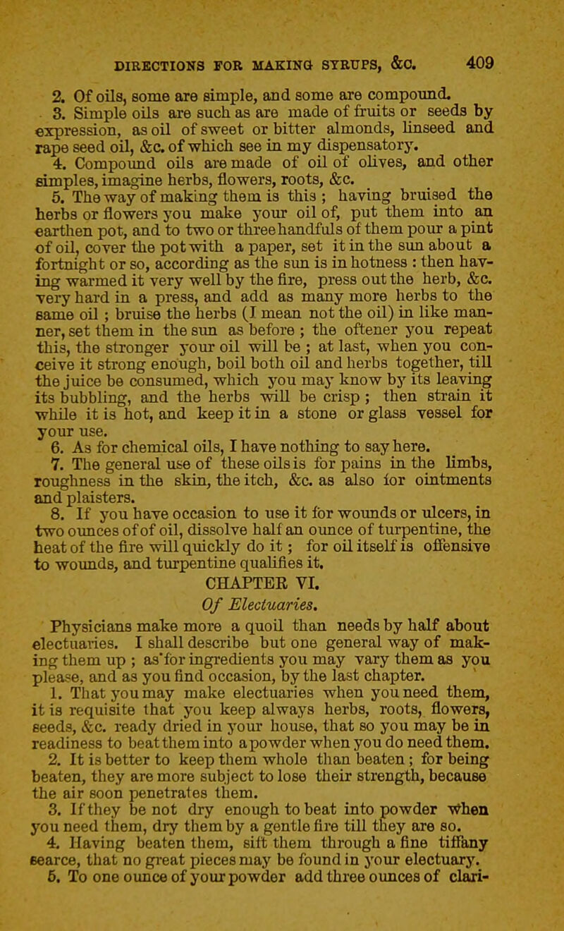 2. Of oils, some are simple, and some are compomid. 3. Simple oils are such as are made of fruits or seeds by expression, as oil of sweet or bitter almonds, linseed and rape seed oil, &c of which see in my dispensatorj% 4. Compoimd oUs are made of oil of olives, and other simples, imagine herbs, flowers, roots, &c. 6. The way of making them is this; having bruised the herbs or flowers you make your oil of, put them into an earthen pot, and to two or threehandfuls of them pour a pint of oil, cover the pot with a paper, set it in the sun about a fortnight or so, according as the sun is in hotness : then hav- ing warmed it very well by the fire, press out the herb, &c. very hard in a press, and add as many more herbs to the same oil ; bruise the herbs (I mean not the oil) in like man- ner, set them in the sun as before ; the oftener you repeat this, the stronger your oil wUl be ; at last, when you con- ceive it strong enough, boil both oU and herbs together, till the juice be consumed, which you maj' know by its leaving its bubbling, and the herbs wiU be crisp ; then strain it while it is hot, and keep it in a stone or glass vessel for your use. 6. As for chemical oils, I have nothing to say here. 7. The general use of these oils is for pains in the limbs, roughness in the skin, the itch, &c as also ior ointments and plaisters. 8. If you have occasion to use it for woimds or ulcers, in two ounces of of oil, dissolve half an ounce of turpentine, the heat of the fire will quickly do it; for oil itself is offensive to wounds, and turpentine qualifies it, CHAPTER VI. Of Electuaries, Physicians make more a quoU than needs by half about electuaries. I shall describe but one general way of mak- ing them up ; as*for ingredients you may vary them as you please, and as you find occasion, by the last chapter. 1. That you may make electuaries when you need them, it is requisite that you keep always herbs, roots, flowers, seeds, &c, ready dried in your house, that so you may be in readiness to beat them into apowder when you do need them. 2. It is better to keep them whole than beaten; for being beaten, they are more subject to lose their strength, because the air soon penetrates them. 3. If they be not dry enough to beat into powder When you need them, dry them by a gentle fire till they are so. 4. Having beaten them, silt them through a fine tiffany Bearce, that no gi-eat pieces may be found in your electuary. 6. To one oimce of your powder add three ounces of clari-