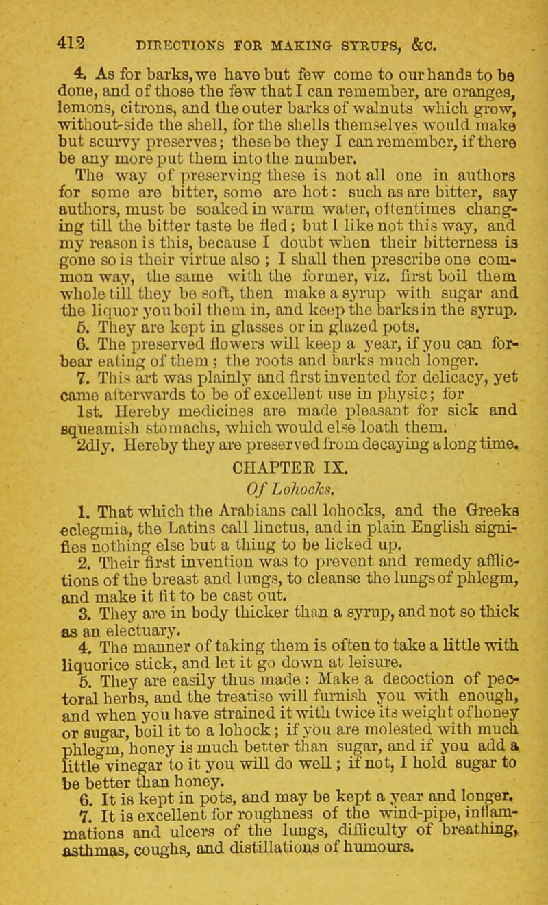 4. As for barks, we have but few come to our hands to be done, and of those the few that I can remember, are oranges, lemons, citrons, and the outer barks of walnuts which gi'ow, without-side the shell, for the shells themselves would make but scurvy preserves; these be they I can remember, if there be any more put them into the number. The way of preserving these is not all one in authors for some are bitter, some are hot: such as are bitter, say authors, must be soaked in warm water, oftentimes chang- ing till the bitter taste be fled; but I like not this way, and my reason is this, because I doubt when their bitterness ia gone so is their virtue also ; I shall then ijrescribe one com- mon way, the same with the former, viz. first boil them whole till thej' be soft, then make a syrup with sugai* and the liquor you boil them in, and keep the barks in the syrup. 5. They are kept in glasses or in glazed pots. 6. The preserved flowers will keep a yeai, if you can for- bear eating of them ; the roots and barks much longer. 7. This ait was plainly and first invented for delicacj', yet came afterwards to be of excellent use in physic; for 1st. Hereby medicines are made pleasant for sick and Bqueamish stomachs, which would else loath them. 2dly. Hereby they are preserved from decaying a long time, CHAPTEE IX. Of Lohocks. 1. That which the Arabians call lohocks, and the Greeks eclegmia, the Latins call linctus, and in plain English signi- fies nothing else but a thing to be licked up. 2. Their first invention was to prevent and remedy afflic- tions of the breast and lungs, to cleanse the lungs of phlegm, and make it fit to be cast out. 3. They are in body thicker than a syrup, and not so thick as an electuary. 4. The manner of taking them is often to take a little with liquorice stick, and let it go down at leisure. 5. They are easily thus made : Make a decoction of peo- toral herbs, and the treatise will fm-nish you with enough, and when you have strained it with twice its weight of honey or sugar, boil it to a lohock; if you are molested with much phlegm, honey is much better than sugar, and if you add a little vinegar to it you will do weU; if not, I hold sugar to be better than honey. 6. It is kept in pots, and may be kept a year and longer. 7. It is excellent for roughness of the wind-pipe, inflam- mations and ulcers of the limgs, difliculty of breathing, asthmas, coughs, and distillations of humours.