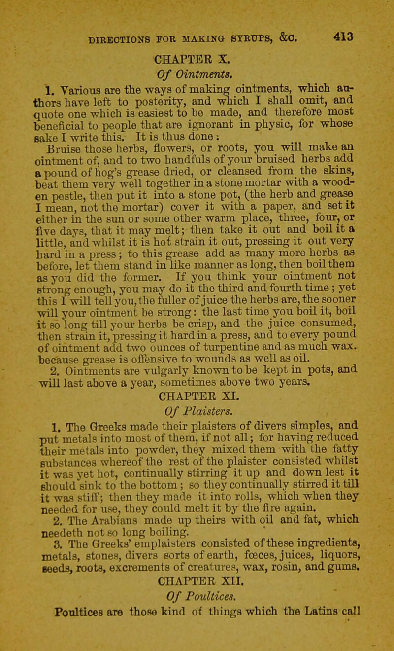 CHAPTER X. Of Ointments. 1. Various are the ways of making ointments, which au- thors have left to posterity, and which I shall omit, and quote one which is easiest to be made, and therefore most beneficial to people that are ignorant in physic, for whose sake I write this. It is thus done; Bruise those herbs, flowers, or roots, you will make an ointment of, and to two handfuls of your bruised herbs add a pound of hog's grease dried, or cleansed from the skins, beat them very well together in a stone mortar with a wood- en pestle, then put it into a stone pot, (the herb and grease I mean, not the mortar) cover it with a paper, and set it either in the sun or some other warm place, three, fourj or five days, that it may melt; then take it out and boil it a little, and whilst it is hot strain it out, pressing it out very hard in a press; to this grease add as many more herbs aa before, let them stand in like manner as long, then boil them as you did the former. If you think your ointment not strong enough, you may do it the third and fom-th time; yet this I will tell you, the fuller of juice the herbs are, the sooner will your ointment be strong: the last time you boil it, boil it so long till yom- herbs be crisp, and the juice consumed, then strain it, pressing it hard in a press, and to every pound of ointment add two oimces of tiu-pentine and as much wax. because grease is offensive to wounds as well as oil. 2. Ointments are vulgarly known to be kept in pots, and will last above a j'ear, sometimes above two years. CHAPTER XI. Of Plaisters. 1. The Greeks made their plaisters of divers simples, and put metals into most of them, if not all; for having reduced their metals into powder, they mixed them with the fatty substances whereof the rest of the plaister consisted whilst it was yet hot, continually stirring it up and down lest it should sink to the bottom; so they continually stirred it till it was stiff; then they made it into rolls, wluch when they needed for use, they could melt it by the fire again. 2. The Arabians made up theirs with oil and fat, which needeth not so long boiling. 3. The Greeks' eniplaisters consisted of these ingredients, metals, stones, divers sorts of earth, foeces, juices, liquors, seeds, roots, excrements of creatures, wax, rosin, and gums, CHAPTER XII. Of Poultices. Poultices are those kind of things which the Latins call
