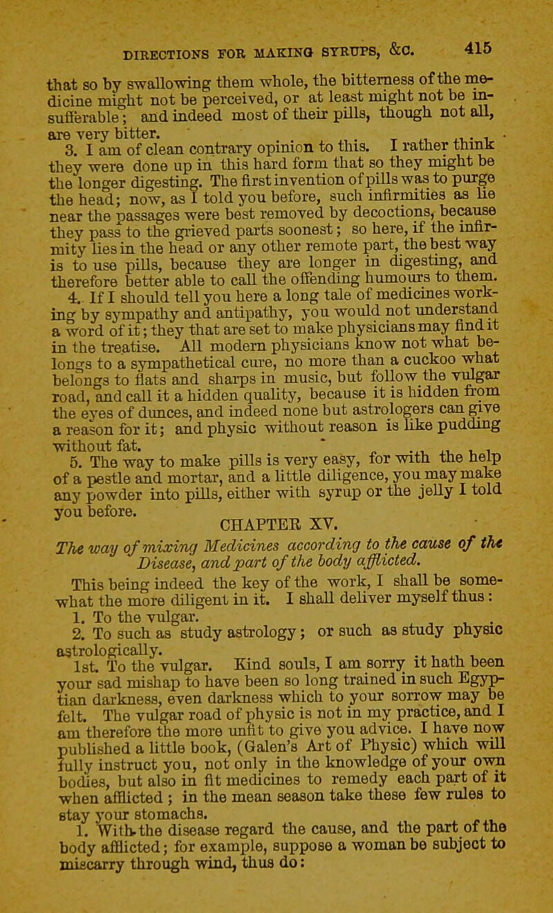 that so by swallowing them whole, the bitterness of the me- dicine might not be perceived, or at least might not be m- sufierable; and indeed most of their piUs, though not all, are very bitter. x it,- i ■ 3. I am of clean contrary opinion to this. I rather thmk they were done up in this hard form that so they might be the longer digesting. The first invention of pills was to purge the head; now, as I told you before, such infirmities as lie near the Dassages were best removed by decoctions, because they pass to the giieved parts soonest; so here, if the infir- mity lies in the head or any other remote part, the best way is to use pills, because they are longer in digestmg, and therefore better able to call the offending humours to them. 4.. If I should tell you here a long tale of medicines work- ing by sjTupathy and antipathy, you would not understand a word of it; they that are set to make physicians may find it in the treatise. All modem physicians know not what be- longs to a sympathetical cui-e, no more than a cuckoo vvhat belongs to flats and shai-ps in music, but follow the viJgar road, and call it a hidden quaUty, because it is hidden &om the eyes of dunces, and indeed none but astrologers can give a reason for it; and physic without reason is like pudding without fat, * ..1. XI, u 1 5. The way to make pills is very easy, for with the help of a pestle and mortar, and a Uttle diligence, you may make any powder into pills, either with syrup or the jelly I told you before. CHAPTER XV. T?ie way of mixing Medicines according to the cause of the Disease, and part of the body afflicted. This being indeed the key of the work, I shall be some- what the more diligent in it. I shaU deliver myself thus: 1. To the vulgar. . 2. To such as study astrology; or such as study physic astrologically. i. i, 1st. To the vulgar. Kind souls, I am sorry it hath been your sad mishap to have been so long trained in such Egyp- tian darkness, even darkness which to your sorrow may be felt. The vulgar road of physic is not in my practice, and I am therefore the more unfit to give you advice. I have now pubUshed a Uttle book, (Galen's Art of Physic) which will fully instruct you, not only in the knowledge of your own bodies, but also in fit medicines to remedy each part of it when afflicted; in the mean season take these few rules to stay your stomachs. 1. With, the disease regard the cause, and the part of the body afflicted; for example, suppose a woman be subject to miscarry through wind, thus do: