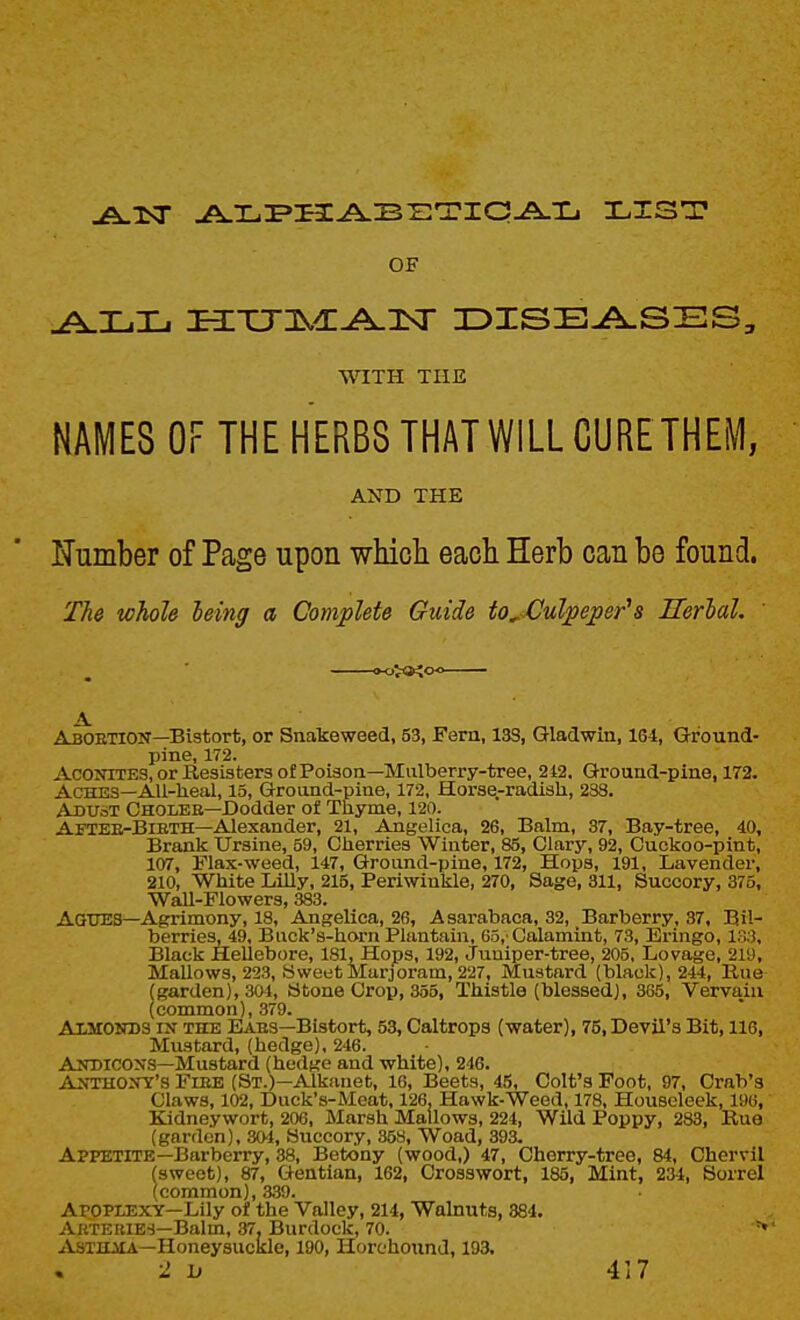 OF WITH THE NAMES OF THE HERBS THAT WILL CURETHEM, AND THE ITumber of Page upon which each Herb can be found. The whole leing a Complete Guide to^Culpeper's Serial. Aboetion—Bistort, or Snakeweed, 53, Fern, 13S, Gladwin, 164, Ground- pine, 172. Aconites, or Resisters of Poison—Mulberry-tree, 2i2. Ground-pine, 172. Aches—AU-heal, 15, Ground-pine, 172, Horse-radish, 238. AduoT Cholee—Dodder of Thyme, 120. Aftee-Bieth—Alexander, 21, Angelica, 26, Balm, 37, Bay-tree, 40, Brank Ursine, 59, Cherries Winter, 85, Clary, 92, Cuckoo-pint, 107, Flax-weed, 147, Ground-pine, 172, Hops, 191, Lavender, 210, White Lilly, 215, Periwinkle, 270, Sage, 311, Succory, 375, Wall-Flowers, 383. AaUES—Agrimony, 18, Angelica, 26, Asarabaca, 32, Barberry, .37, Bil- berries, 49, Buck's-horn Plantain, 65,'Calamint, 73, Eringo, 133, Black Hellebore, 181, Hops, 192, Juniper-tree, 205, Lovage, 219, Mallows, 223, Sweet Marjoram, 227, Mustard (black), 244, Rue (garden), 304, Stone Crop, 355, Thistle (blessed), 365, Vervain (common), 379. AiarONDS IN THE Eaes—Bistort, 53, Caltrops (water), 75, Devil's Bit, 116, Mustard, (hedge), 246. Andicons—Mustard (hedge and white), 246. Anthony's Fieb (St.)—Alkauet, 16, Beets, 45, Colt's Foot, 97, Crab's Claws, 102, Duck's-Meat, 126, Hawk-Weed, 178, Houseleek, 196, Kidney wort, 206, Marsh Mallows, 224, Wild Poppy, 283, Rue (garden), SO'l, Succory, 35S, Woad, 393. Appetite—Barberry, 38, Betony (wood,) 47, Cherry-tree, 84, Chervil (sweet), 87, Gentian, 162, Cross wort, 185, Mint, 234, Sorrel (common), 339. Apoplexy-Lily of the Valley, 214, Walnuts, 884. AuteBIBS—Balm, 37, Burdock, 70. ^VsTiLiiA—Honeysuckle, 190, Horchound, 193.