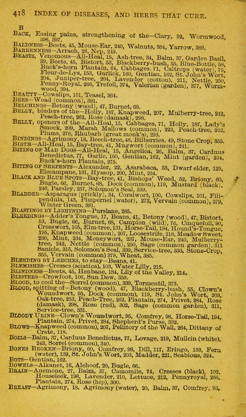 B Back, Easing^paina, strengthening oi the-CIary, 92, Wormwood, BAiBNESS—Beets, 46, Mouse-Ear, 240, Walnuts, 384, Yarrow. 389 BAEEENNESS-Arrach, 28LNep, 249. . >«*, xiurow, iwa. Beasts, Venomous-AJl^Heal, 15, Ash-tree, 34, Balm, 37, Garden Basil ^.•,?i3L*h' ^' ? ^r*-- ^' Blackber'ry-bush, 55, BluelBottle?M Bucks-horn Plantam, 64, Cabbages. 71, Caltrops (water) 75 Fleur-de-Lys, 153, Garlick, 160, Gentian. 162, St. John's wbr? 204, Juniper-tree, 204, Lavender (cotton), 211, Nettle, 250 ^enny-Royal, 266, Trefoil, 374, Valerian (gai-den), 377, Worm- BEAtTTT—Cowslips, 101, Teasel, 364. Bees—Woad (common), 391. BELCHIN03—Betony (wood), 47, Burnet, 68. Belly, binders of the-BJolly, 187, Knapweed, 207, Mulberry-tree, 242, Peach-tree. 262, Rose (damask), 298. ' Belly, openers oftbe-AU-Heal 15, Cabbages, 71, Holly, 187, Lady's Smock, 209, Marsh Mallows (common), 223, Peach-tree, 262, Plums, 276, Rhubarb (great monk's), 293. BINDINOS-Agrimony 18, Beech-tree, 48, Bilberries, 49, Stone Crop, 355. BiBTH-Ail-Heal, 15, Bay-tree, 41, Mugwort (common), 241. BiTiNO OF Mad DOQS-All-Heal, 15, Angelica, 26, Balm, 37, Carduus Benedictus, 77. Garlic, 160, Gentian, 162, Mint (garden), 234. Buck's-hom Plantain, 276. BrrrNO op SEKPENTS-Alexander, 22, Asarabaca, 33, Dwarf elder. 129. iLlecampane, 131, Hyssop, 200, Mint, 234. Black and Blue SPOTS-Bay-tree, 41, Bishops' Weed, 52, Briony, 60. Bugle, 66, Burnet, 68, Dock (common), 119, Mustard (black), 246, Parsley, 257, Solomon's Seal, 339. BLADDEE-Asparagus (nrickly), 34, Coralwort, 100, Cowslips, 101, Fili- pendula, 143, Pimpernel (water), 272, Vervain (common), 379. Winter Green, 391. > Blastinos by Liohtninq-Purslane, 285. BLBEDlNoa-Adder's Tongue. 17, Beans, 41, Betony (wood), 47, Bistort. 53, Bugle, 66, Burnet, 68, Campion (wild), 76, Cinquefoil, 90, Crosswort, 105, Elm-tree, 131, Horse-Tail, 194, Hound's-Tongue! 195, Knapweed (common), 207, Loosestrife, 218, Meadow Sweet. 230, Mint, 234, Moneywort, 237, Mouse-Ear, 240, Mulberry- tree, 242, Nettle (common), 250, Sage (common garden), 311 Samcle, 315, Solomon's Seal, 339, Service-tree, 330, Stone-Crop. 365, Vervain (common) 379, Wheat, 385. Bleedinq by Leeches, to stay—Beans, 41. Blemishes—Cresses (sciatica), 103, Water Lilly, 215. Blindness—Beets, 45, Henbane, 184, Lily of the Valley. 214. Blistees—Crowfoot, 106, Sun Dew, 359. Blood, to cool the—Sorrel (common), 339, Tormentil, 373. Blood, spitting of-Betony (wood), 47, Blackberry-bush, 55, Clown's Woundwort, 95, Dock (common), 119, St. John's Wort, 203. Oak-tree, 253, Peach-Tree, 262, Plantain, 274, Privet, 284, Rose (damask), 298, Rose (red), 302, Sage (common garden), 311. Service-tree, 331. BlOODY Ueine—Clown's Woundwort, 95, Comfrey, 98, Horse-Tail, 194, Plantain, 274, Privet, 284, Shepherd's Purse, 332. Blows—Knapweed (common), 207, Pellitory of the Wall, 264, Dittany of Crete, 118. Boils-Balm, 37, Carduus Benedictus, 77, Lovage, 219, Mullein (white). 243, Sorrel (common), 340. Bones Broken—Bnony, 60, Comfrey, 98, Dill, 117, Eringo, 133, Fera (water), 139, St. John's Wort, 203, Madder, 221, Scabious, 324. BOTS-Gentian. 162. Bowels—Alkanefc, 16, Alehoof, 20, Bugle. 66. Beain—Anemone, 27, Balm, 37, Camomile, 74, Cresses (black), 102, Houseleek, 196, Lavender, 210, Lettuce, 212, Pennyroyal, 26S, Plantain, 274, Rose (hip), 300. Beeast—Agrimony, 18, Agrimony (water). 20, Balm, 37, Comfrey, 93,