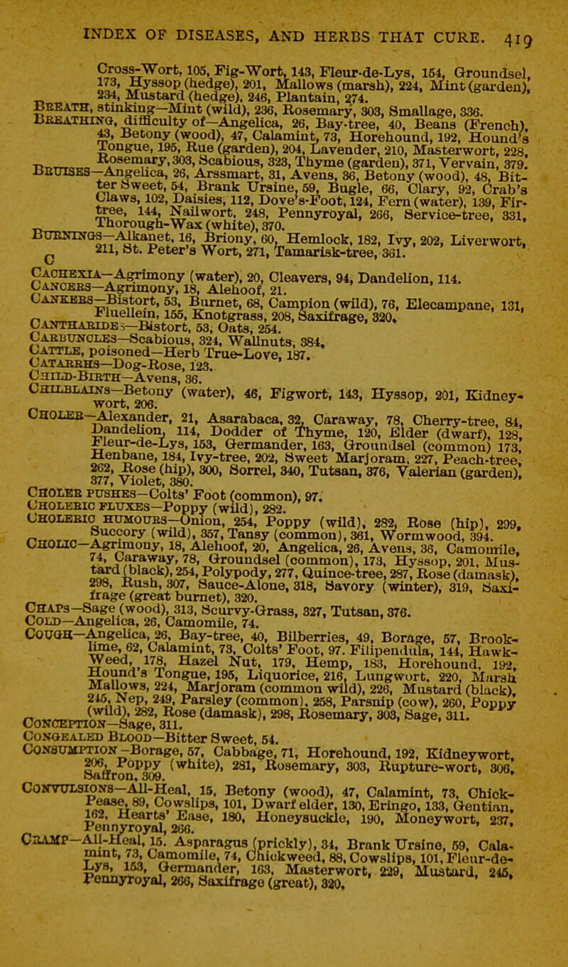 Pl?^^^'''''' Fig-Wort, 143, Fleur-de-Lys, 154, Groundsel, IV.' Hyssop (hedge), 201, Mallows (marsh), 224, Mint (garden). 234, Mustard (hedge), 246, Plantain, 274. i^H'^P' stiuking-Miut (wild), 236, Rosemary, 303, SmaUage, 336. BaEATHiNQ, difficulty of-Angelica, 26, Bay-tree, 40, Beans (French). Betony (wood), 47, Calamiut, 73, Horehound, 192, Hound's Xongue, 195, Rue (garden), 204, Lavender, 210, Masterwort, 228. ■R^rrra^c I«>8emary,303, Scabious, 323, Thyme (garden), 371, Vervain, 379. BauiSES—Angehca, 26. Arssmart, 31, Avens, 36, Betony (wood), 48, Bit- ter Sweet, 64, Brank Ursine, 59, Bugle, 66, Clary, 92, (Arab's Claws, 102, Daisies, 112, Dove's-Foot, 124, Fern (water), 139, Fir- ^u^' ^'^l Nailwort. 248, Pennyroyal, 266, Service-tree, 331, Thorough-Wax (white), 370. BUENiKGa-AIkanet. 16, Briony, 60, Hemlock, 182, Ivy, 202, Liverwort. ^ 211, St. Peter's Wort, 271, Tamarisk-tree, 361. (water), 20, Cleavers, 94, Dandelion, 114. Cancebs—Agrimony, 18, Alehoof, 21. CAifKKES-Bistort, 53, Burnet, 68, Campion (wild), 76, Elecampane, 131, n.»™„ *l«ellein, 155, Knotgrass, 208, Saxifrage, 320. CANTHAEIDEi-Bistort, 53, OatS, 264. Carbuncles—Scabious, 324, Wallnuts, 384. Cattle, poisoned-Herb True-Love. 187. C'ATAEBHS-Dog-Rose, 123. Child-Bieth—Avens, 36. CHiLBLAiNs-Betony (water), 46, Figwort, 143, Hyssop, 201, Kidney- wort» 206. CHOLEB-Alexander, 21, Asarabaca, 32, Caraway, 78, Cherry-tree, 84. Dandehon, 114, Dodder of Thyme, 120, iSlder (dwarf), 128 i leux-de-Lys, 153. Germander, 163, Groundsel (common) 173, ±Lenbane, 184, Ivy-tree, 202, Sweet Marjoram, 227, Peach-tree. 262, Rose (hip), 300, Sorrel, 340, Tutsan, 376, Valerian (garden). 377, Violet, 380. Cholee PTJSHES-Colts' Foot (common). 97. Choleeic fluxes—Poppy (wild), 282. C'HOLEEIO HUMOUES-pnion, 254, Poppy (wild). 282, Bose (hip), 299. r.x,^r.^ Succory (wild), 357, Tansy (common), 361, Wormwood, 394. CHOLIC-Agrunony, 18, Alehoof, 20, AngeUca, 26, Avens, 36, Camomile. l^' Groundsel (common), 173, Hyssop, 201, Mus- ir^?'^4)''*u''^' Polypody, 277, Quince-tree, 287, Rose (damask). 298, Rush, 307, Sauce-Alone, 318, Savory (winter), 319, Saxi- frage (great burnet), 320. /• , »^ CHAPs-Sage (wood), 313, Scurvy-Grass, 327, Tutsan, 376. Cold—Angelica, 26, Camomile, 74. Cowa—Angelica, 26. Bay-tree, 40, BUberries, 49, Borage, 57, Brook- Ume, 62, Calamint, 73, Colts' Foot, 97. Filipendula, 144, Hawk- Weed, 178, Hazel Nut, 179, Hemp, 183, Horehound. 192. Mound a Tongue, 195, Liquorice, 216, Lungwort. 220, Marsh Mallows, 224, Marjoram (common wild), 226, Mustard (black). 245, Wep, 249, Parsley (common). 258, Parsnip (cow), 260, Poppy Co^CErnoy~S:ir ^^'^^^' Kosemary, 303. Sag^. 311. Congealed Blood—Bitter Sweet, 54. Consumption-Borage, 57, Cabbage, 71, Horehound, 192, Kidneywort. Saflron^T(» '^^''®^' 281, Rosemary, 303, Rupture-wort, 306. COMTOTSiONS-All-Heal, 15, Betony (wood), 47, Calamint, 73, Chick- Pease. 89, Cowshps, 101, Dwarf elder, 130,Eringo, 133, Gentian, 162. Hearts' Ease, 180, Honeysuckle, 190, Moneywort, 237. Pennyroyal, 266. > ■'•j'. C3AMP-All-Hual, 15. Asparagus (prickly), 34, Brank Ursine, 69, Gala- t\,^ ' I'h <-amo'ni'e. 74, Chickweed. 88, Cowslips, 101. Flour-de- ^ys, 153, Germander, 163, Masterwort, 229. Mustard. 246. Pennyroyal, 260, Saxifrage (great), 320. ^^>^^, ^to.