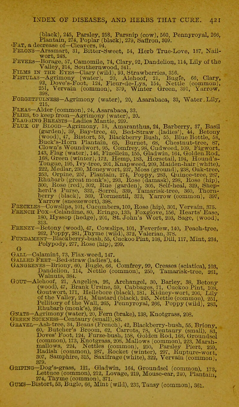 (black), 245, Parsley, 258, Parsnip (cow), 560, Pennyroyal, 266, Plantain, 274, Poplar (black), 279, Salfron, 809. •Fat, a decrease ot—Cleavers, 94. Felons—Arssmart, 31, Bitter-Bweet, 54, Herb True-Love, 187, Nail- wort, 248. Fevees—Borage, 57, Camomile, 74, Clary, 92, Dandelion, 114, Lily of the Valleyl214. Southernwood, 341. Ftlms in the Eyes—Clary (wild), 93, Strawberries, 356. Fistulas—Agrimony (water), 20, Alehoof, 21, Bugfe, 66, Clary, 92, Dove's-Foot, 124, Pleur-de-Lys, 154, Nettle (common), 251, Vervain (common), 379, Winter Green, 391, Yarrow, 398. FOEGETFTXLNESS—Agrimony (water), 20, Asarabaca, 33, Water,Lily., 215. Fleas—Alder (common), 24, Asarabaca, 33. Flies, to keep from—Agrimony (water), 20. FLAG^ilNG BeeaSts—Ladies Mantle, 209. Flux of Blood—Agrimony, 18, Amaranthiis, 24, Barberry, 37, Basil (garden), 39, Bay-tree, 40, Bed-Straw (ladies'), 44, Betony (wood), 47, Bistort, 53, Blackberry Bush, 55, Blue Bottle, 58, Buck's-Horn Plantain, 65, Burnet, 68, Chestnut-tree, 87, Clown's Woundwort, 95, Comfrey, 98, Cudweed, 109, Figwort, 143, Flag (water), 146, Fluellein, 155, Gladwin, 164, Golden Rod, 168, Green (winter), 172, Hemp, 183, Horsetail, 194, Hound's- Tongue, 195, Ivy-tree, 201, Knapweed, 209, Maiden-hair (white), 222, Medlar, 230, Moneywort, 237, Moss (grovuid), 238, Oak-tree, 253, Orpine, 257, Plantain, 274, Poppy, 283, Quince-tree, 287, Rhubarb (great monk's), 293, Rose (damask), 298, Rose (hip), 300, Rose (red), 302, Rue (garden), 305, Self-heal, 329, Shep- herd's Purse, 332,-Sorrel, 339, Tamarisk-tree, 360, Thorn- berry (black), 369, Tormentil, 373, Yarrow (common), 397, Yarrow (sneezewort), 398. Fbeceles—Cowshps, 101, Cucumbers, 109, Rose (hip), 301, Vervain, 375. Feench Pox—Celandine, 80, Eringo, 133,- Foxglove, 156, Hearts' Ease, 180, Hyssop (hedge), 201, St. John's Wort, 203, Sage, (wood), 313. Feenzt—Betony (wood), 47, Cowslips, 101, Feverfew, 140, Peach-tree, 262, Poppy, 281, Thyme (wild), 372, Valerian, 378. Fundament—Blackberry-bush, 55, Cuckoo Pint, 103, Dill, 117, Mint, 234, ^ Polypody, 277, Rose (hip), 299. Gall—Calamint, 73, Flax-weed, 147. Galled Feet—Bed-straw (ladies'), 44. Ganqeenes—Briony, 60, Bugle, 66, Comfrey, 99, Cresses (sciatica), 103, Dandelion, 114, Nettle (common), 250, Tamai'isk-tree, 261. Walnuts, 384. Gout—Alehoof, 21, Angelica, 26, Archangel, 30, Barley, 38, Betony (wood), 47, Brank Ursine, 59, Cabbages, 71, Cuckoo Pint, 103, Goutwort, 171, Hellebore (black), 181, Kidney-wort, 206, Lily of the Valley, 214, Mustard (black), 245, Nettle (common), 251, Pellitory of the Wall, 265, Pennyroyal, 266, Poppy (wild), 283. Rhubarb (monk's), 294. GNAT3—Agrimony (water), 20, Fern (brake), 138, Knotgrass, 208. Geeen Sickness—Centaury (small),83. Geavel—Ash-tree, 31, Beans (French), 42, Blackberry-bush, 55, Briony, 60, Butcher's Broom, 62, Carrots, 78, Centaury (small), 83, Doves' Foot, 124. Furze-bush, 158, (jlolden Rod, 168, Groundsel (common), 173, Knotgrass, 208, Mallows (common), 223, Marsh- mallows, 224, Nettles (common), 250, Parsley Piert, 259, Radish (common), 287, Rocket (winter), 297, Rupture-wort, 307, Samphire, 315, Saxifrage (white), 322, Vervain (common). 379. OErPlNO—Dog's-grass, 121, Gladwin, 164, Groundsel (common), 173. Lettuce (common), 212, Lovage, 219, Mouse-ear, 210, Plantain. 274, Thyme (common). 371. GOMS—Bistort, 63, Bugle, 66, Mint (wUd), 233, Tansy (common), 361.