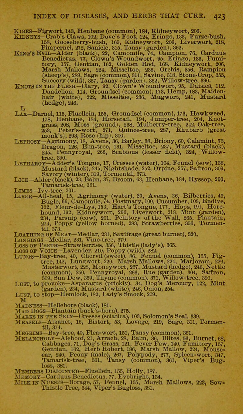 Kibes—Figwort, 143, Henbtine (common), 184, Kidney wort, 206. Kidneys—Orab's Claws, 102, Dove's Foot, 124, Eringo, 133, Furze-bush, 158, Gooseberry-bush, 169, Kidneywort, 206, Liverwort, 218, Pimpernel, 272, Sanicle, 315, Tansy (garden), 362. Kma'S Evil—Alder (black), 22, Camomile, 74, Campion, 76, Carduus Benedictus, 77, Clown's Woundwort, 95, Eringo, 133, Fumi- tory, 157. Gentian, 162, Golden Rod, 168, Kidneywort, 206, Marsh Mallows, 224, Misseltoe, 236, Orchis, 256, Kampiou (sheep's), 289, Sage (common), 311, Savine, 318, Stone-Crop, 355, Succory (wild), 357, Tansy (garden), 362, Willow-tree, 390. K:SOTS IN THF Flesh—Clary, 92, Clown's Woundwort, 95, Daisies, 112, DandeUon, 114, Groundsel (common), 173, Hemp, 183, Maiden- hair (white), 222, Misseltoe, 236, Mugwort, 241, Mustard (hedge), 246. Xi Lax—Darnel, 115, Fluellein, 155, Groundsel (common), 173, Hawkweed, 178, Henbane, 184, Horsetail, 194, Juniper-tree, 204, Knot- grass, 208, Moss (ground), 238, Mulberry-tree, 242, Oak-tree, 253, Peter's-wort, 271, Quince-tree, 287, Rhubarb (great monk's), 293, Rose (hip), 300. Lepeost—Agrimony, 18, Avens, 36, Barjey, 38, Briony, 60, Oalamint, 73, Dragon, 126, Elm-tree, 131, Misseltoe, 237, Mustard (black), 245, Pennyroyal, 266, Scabious (lesser field), 324, Willow- tree, 390. Lethaegy—Adder's Tongue, 17, Cresses (water), 104, Fennel (sow), 136, Mustard (black), 245, Nightshade, 252, Orpine, 257, Saiiron, 309, Savory (winter), 319, Tormentil, 373. Lice—Alder (black), 23, Balm, 87, Broom, 63, Henbane, 184, Hyssop, 200, Tamarisk-tree, 361. Limbs—Ivy-tree, 201. Liveb—All-heal, 15, Agrimony (water), 20, Avens, 36, Bilberries, 49, Bugle, 66, Camomile, 74, Costmary, 100, Cucumber, 108, Endive, 132, Fleiu:-de-Lys, 153, Hart's Tongue, 177, Hops, 191, Hore- hound, 192, Kidnejrwort, 206. Liverwort, 218, Mint (garden), 234, Parsnip (cow), 261, Pelhtory of the Wall, 265, Plantain, 274, Poppy (j-ellow horned), 283, Strawberries, 356, Tormen- til, 373. Loathing of Meat—Medlar, 231, Saxifrage (great burnet), 320. LoxGiNGS -Medlar, 231, Vine-tree, 379. Loss OF Teeth—Strawberries, 356, Thistle Oady's), 365. Loss OP Voice—Lavender, 210, Poppy (wild), 282. LUJIGS—Bay-tree, 40, Chervil (sweet), 86, Fennel (common), 135, Fig- tree, 142, Lungwort, 220, Marsh Mallows, 224, Marjoram, 226, Masterwort, 228, Moneywort, 237, Mustard (hedge), 246, Nettle (common), 250, Pennyroyal, 266, Rue (garden), 304, Saflron, 309, Sun Dew, 359, Thyme (common), 371, Willow-tree, 390, Lust, to provoke—Asparagus (prickly), 34, Dog's Mercury, 122, Mint (garden), 234, Mustard (white), 246, Onion, 254. Lust, to stop—Hemlock, 182, Lady's Smock, 209. M ■JlABNESS—Hellebore (black), 181. Mad Dogs—Plantain (buck's-hom), 275. Masks m the Skin—Cresses (sciatica), 103, Solomon's Seal, 339. Measels—Alkanet, 16, Bistort, 53, Lovage, 219, Sage, 311, Tormen- til, 374. Megeims—Bay-tree, 40, Flea-wort, 151, Tansy (common), 861. Melancholy—Alehoof, 21, Arrach, 28, Balm, 36, Elites, 56, Burnet, 68, Cabbages, 71, Dog's Grass, 121, Fever Few, 140, Fumitory, 157, Gentian, 162, Herb Robert, 186, Marsh Mallow, 224, Mouse- ear, 240, Peony (male). 267, Polypody, 277, Spleen-wort, 347, Tamarisk-tree, 361, Tansy (common), 861, Viper's Bug- loss, 381. Mestbebs Disjointed—Fluellein, 155, Holly, 187. Memoey—Carduus Benedictus, 77, Eyebright, 134. Milk in Nubses—Borage, 57, Feimel, 135, Marsh Mallows, 223, Sow- Thistlo Tree, 844, Viper's Bugloss, 381.