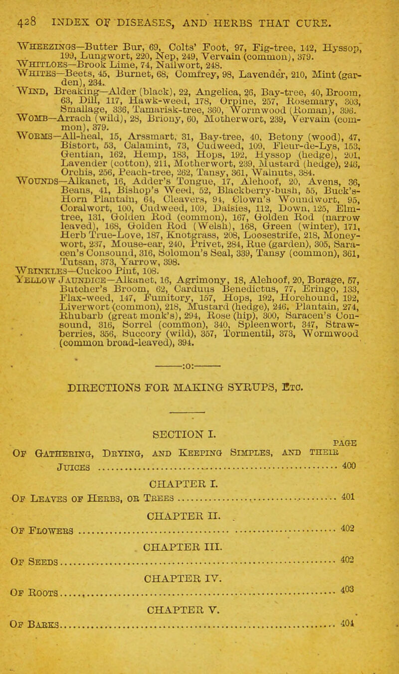 Wheezings—Butter Bur, 69, Colts' Foot, 97, Fig-tree, 142, Hyssop', 190, Lungwort, 220, Nep, 249, Vervuiu (comuiouj, 379. Whitloes—Brook Lime, 74, Nailwort, 248. Whites—Beets, 45, Buruet, 68, Gomfrey, 98, Lavender, 210, Mint (gar- den), 234. Wind, Breaking—Alder (black), 22, Angelica, 26, Bay-tree, 40, Broom, 63, Dill, 117, Hawk-weed, 178, Orpine, 257, Kosemary, 303, Bmallage, 336, Tamarisk-tree, 360, Wormwood (Koman), 396. Womb—Arrach (wild), 23, Briouy, 60, Motherwort, 239, Vervain (com- mon), 379. WOEMS—All-heal, 15, Arssmart, 31, Bay-tree, 40. Betony (wood), 47, Bistort, 53, Culamint, 73, Cudweed, 109, Fleur-de-Lys, 153, Gentian, 162, Hemp, 183, Hops, 192, Hyssop (hedge), 201, Lavender (cotton), 211, Motherwort, 239, Mustard (hedge), 246, Oi'chis, 256, Peach-tree, 262, Tansy, 361, Walnuts, 384. Wounds—Alkanet, 16, Adder's Tongue, 17, Alehoot, 20, Avens, 36, Beans, 41, Bishop's Weed, 52, Blackberry-bush, 55, Buck's- Horn Plantain, 64, Cleavers, 9i, Clown's Woundwort, 95, Coralwort, 100, Cudweed, 109, Daisies, 112, Down, 125, Elm- tree, 131, Golden liod (common), 167, Golden Bod (narrow leaved), 168, Golden Rod (Welsh), 168, Green (winter), 171, Herb True-Love, 187, Knotgrass, 208, Loosestrife, 218, Money- wort, 2^i7, Mouse-ear, 240, Privet, 284, Rue (garden), 305, Sara- cen's Consound, 316, Bolomou's Seal, 339, Tansy (common), 361, 'Tutsan, 373, Yarrow, 398. WniNKLES-Cuckoo Pint, 108. Yellow Jaundice—Alkanet, 16, Agrimony, 18, Alehoof, 20, Borage, 67, Butcher's Broom, 62, Carduus Benedictus, 77, Eringo, 133, Flax-weed, 147, Fumitory, 157, Hops, 192, Horehound, 192, Liverwort (common), 218, Mustard (hedge), 246, Plantain, 274, Rhubarb (great monk's), 294, Rose (hip), 300, Saracen's Cou- eound, 316, Sorrel (common), 340, Spleenwort, 347, Straw- berries, 356, Succory (wild), 367, Tormentil, 373, Wormwood (commoa broad-leaved), 394. Op Gatheeinq, Detino, and Keeping Simples, and theib ■:o:- DIRECTIONS FOR MAKING SYRUPS, EiO. SECTION I. PAGE Juices 400 CHAPTER I. Of Leaves of Heebs, ob Teees 401 CHAPTER n. Of Flowees 402 . CHAPTER III. Of Seeds 402 CHAPTER IV. Of Roots Of Baeks CHAPTER V. 404