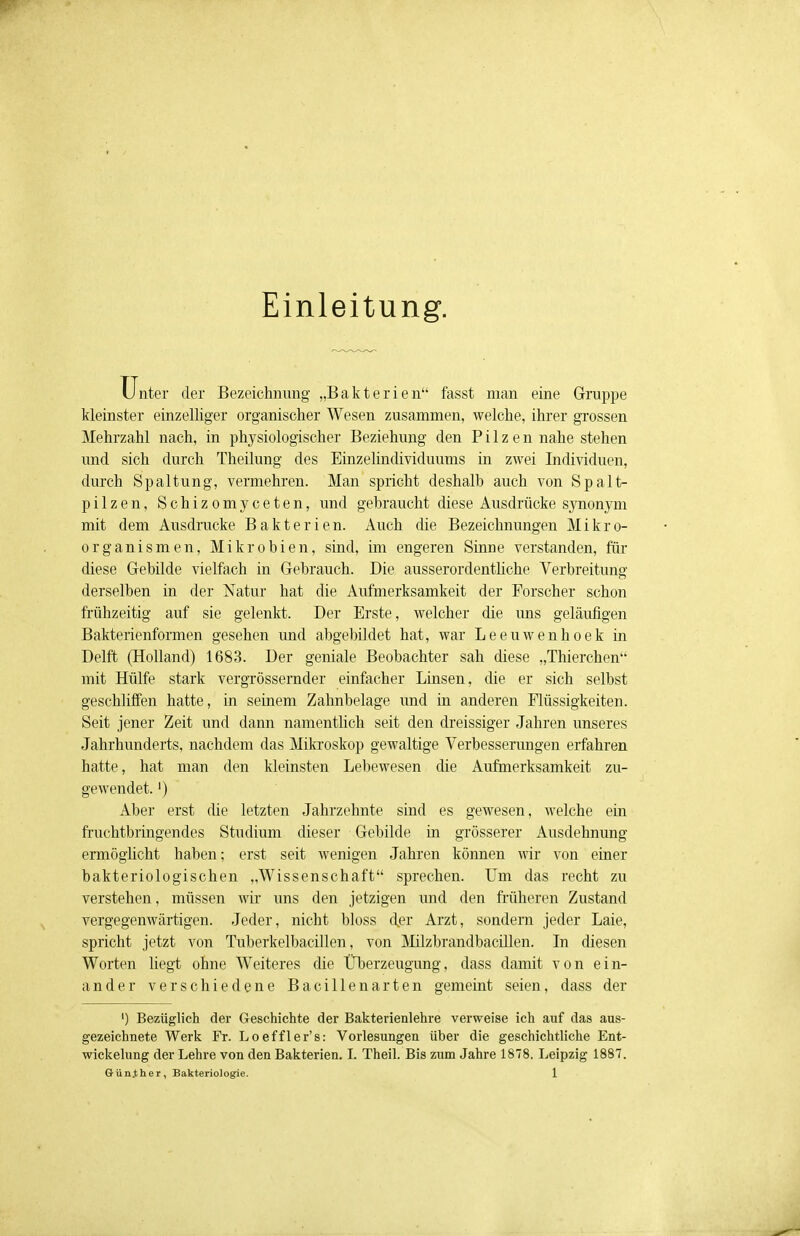 Einleitung. Unter der Bezeichnung „Bakterien fasst man eine Gruppe kleinster einzelliger organischer Wesen zusammen, welche, ihrer grossen Mehrzahl nach, in physiologischer Beziehung den Pilzen nahe stehen und sich durch Theilung des Einzelindividuums in zwei Individuen, durch Spaltung, vermehren. Man spricht deshalb auch von Spalt- pilzen, Schizomyceten, und gebraucht diese Ausdrücke synonym mit dem Ausdrucke Bakterien. Auch die Bezeichnungen Mikro- organismen, Mikrobien, sind, im engeren Sinne verstanden, für diese Gebilde vielfach in Gebrauch. Die ausserordentliche Verbreitung derselben in der Natur hat die Aufmerksamkeit der Forscher schon frühzeitig auf sie gelenkt. Der Erste, welcher die uns geläufigen Bakterienformen gesehen und abgebildet hat, war Leeuwenhoek in Delft (Holland) 1683. Der geniale Beobachter sah diese „Thierchen mit Hülfe stark vergrössernder einfacher Linsen, die er sich selbst geschliffen hatte, in seinem Zahnbelage und in anderen Flüssigkeiten. Seit jener Zeit und dann namentlich seit den dreissiger Jahren unseres Jahrhunderts, nachdem das Mikroskop gewaltige Verbesserungen erfahren hatte, hat man den kleinsten Lebewesen die Aufmerksamkeit zu- gewendet. ') Aber erst die letzten Jahrzehnte sind es gewesen, welche ein fruchtbringendes Studium dieser Gebilde in grösserer Ausdehnung ermöglicht haben; erst seit wenigen Jahren können wir von einer bakteriologischen „Wissenschaft sprechen. Um das recht zu verstehen, müssen wir uns den jetzigen und den früheren Zustand vergegenwärtigen. Jeder, nicht bloss der Arzt, sondern jeder Laie, spricht jetzt von Tuberkelbacillen, von Milzbrandbacillen. In diesen Worten liegt ohne Weiteres die Überzeugung, dass damit von ein- ander verschiedene Bacillenarten gemeint seien, dass der ') Bezüglich der Geschichte der Bakterienlehre verweise ich auf das aus- gezeichnete Werk Fr. Loeffler's: Vorlesungen über die geschichtliche Ent- wicklung der Lehre von den Bakterien. I. Theil. Bis zum Jahre 1878. Leipzig 1887.