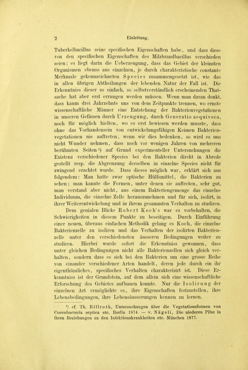 Tuberkelbacillus seine specifiscken Eigenschaften habe, und dass diese von den specifischen Eigenschaften des Milzbrandbacillus verschieden seien; es liegt darin die Ueberzeugung, dass das Gebiet der kleinsten Organismen ebenso aus einzelnen, je durch charakteristische constante Merkmale gekennzeichneten Species zusammengesetzt ist, wie das in allen übrigen Abtheilungen der lebenden Natur der Eall ist. Die Erkenntniss dieser so einfach, so selbstverständlich erscheinenden That- sache hat aber erst errungen werden müssen. Wenn man daran denkt, dass kaum drei Jahrzehnte uns von dem Zeitpunkte trennen, wo ernste wissenschaftliche Männer eine Entstehung der Bakterienvegetationen in unseren Gefässeh durch Urzeugung, durch Generatio aequivoca, noch für möglich hielten, wo es erst bewiesen werden musste, dass ohne das Vorhandensein von entwicklungsfähigen Keimen Bakterien- vegetationen nie auftreten, wenn wir dies bedenken, so wird es uns nicht Wunder nehmen, dass noch vor wenigen Jahren von mehreren berühmten Seitenl) auf Grund experimenteller Untersuchungen die Existenz verschiedener Species bei den Bakterien direkt in Abrede gestellt resp. die Abgrenzung derselben in einzelne Species nicht für zwingend erachtet wurde. Dass dieses möglich war, erklärt sich aus folgendem: Man hatte zwar optische Hülfsmittel, die Bakterien zu sehen; man kannte die Formen, unter denen sie auftreten, sehr gut, man verstand aber nicht, aus einem Bakteriengemenge das einzelne Individuum, die einzelne Zelle herauszunehmen und für sich, isolirt, in ihrer Weiterentwickelung und in ihrem gesammten Verhalten zu studiren. Dem genialen Blicke Robert Koch's war es vorbehalten, die Schwierigkeiten in diesem Punkte zu beseitigen. Durch Einführung einer neuen, überaus einfachen Methodik gelang es Koch, die einzelne Bakterienzelle zu isoliren und das Verhalten der isolirten Bakterien- zelle unter den verschiedensten äusseren Bedingungen weiter zu studiren. Hierbei wurde sofort die Erkenntniss gewonnen, dass unter gleichen Bedingungen nicht alle Bakterienzellen sich gleich ver- halten, sondern dass es sich bei den Bakterien um eine grosse Reihe von einander verschiedener Arten handelt, deren jede durch ein ihr eigentümliches, specirisches Verhalten charakterisirt ist. Diese Er- kenntniss ist der Grundstein, auf dem allein sich eine wissenschaftliche Erforschung des Gebietes aufbauen konnte. Nur die Isolirung der einzelnen Art ermöglichte es, ihre Eigenschaften festzustellen, ihre Lebensbedingungen, ihre Lebensäusserungen kennen zu lernen. >) ef. Th. Billroth, Untersuchungen über die Vegetationsformen von Coccobacteria septica etc. Berlin 1874. — v. Nägeli, Die niederen Pilze in ihren Beziehungen zu den Infektionskrankheiten etc. München 1877.