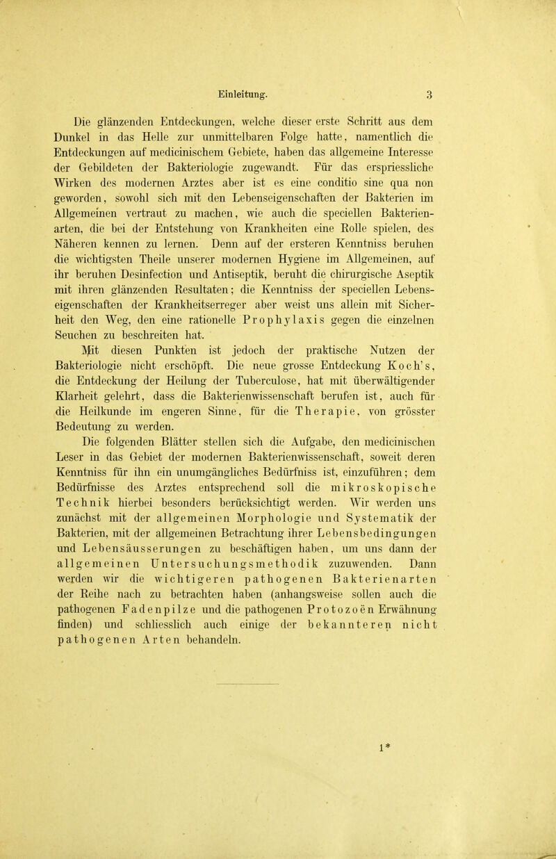 Die glänzenden Entdeckungen, welche dieser erste Schritt aus dem Dunkel in das Helle zur unmittelbaren Folge hatte, namentlich die Entdeckungen auf medicinischem Gebiete, haben das allgemeine Interesse der Gebildeten der Bakteriologie zugewandt. Für das erspriessliche Wirken des modernen Arztes aber ist es eine conditio sine qua non geworden, sowohl sich mit den Lebenseigenschaften der Bakterien im Allgemeinen vertraut zu machen, wie auch die speciellen Bakterien- arten, die bei der Entstehung von Krankheiten eine Rolle spielen, des Näheren kennen zu lernen. Denn auf der ersteren Kenntniss beruhen die wichtigsten Theile unserer modernen Hygiene im Allgemeinen, auf ihr beruhen Desinfection und Antiseptik, beruht die chirurgische Aseptik mit ihren glänzenden Resultaten; die Kenntniss der speciellen Lebens- eigenschaften der Krankheitserreger aber weist uns allein mit Sicher- heit den Weg, den eine rationelle Prophylaxis gegen die einzelnen Seuchen zu beschreiten hat. Mit diesen Punkten ist jedoch der praktische Nutzen der Bakteriologie nicht erschöpft. Die neue grosse Entdeckung Koch's, die Entdeckung der Heilung der Tuberculose, hat mit überwältigender Klarheit gelehrt, dass die Bakterienwissenschaft berufen ist, auch für die Heilkunde im engeren Sinne, für die Therapie, von grösster Bedeutung zu werden. Die folgenden Blätter stellen sich die Aufgabe, den medicinischen Leser in das Gebiet der modernen Bakterien Wissenschaft, soweit deren Kenntniss für ihn ein unumgängliches Bedürfhiss ist, einzuführen; dem Bedürfnisse des Arztes entsprechend soll die mikroskopische Technik hierbei besonders berücksichtigt werden. Wh' werden uns zunächst mit der allgemeinen Morphologie und Systematik der Bakterien, mit der allgemeinen Betrachtung ihrer Lebensbedingungen und Lebensäusserungen zu beschäftigen haben, um uns dann der allgemeinen Untersuchungsmethodik zuzuwenden. Dann werden wir die wichtigeren pathogenen Bakterienarten der Reihe nach zu betrachten haben (anhangsweise sollen auch die pathogenen Fadenpilze und die pathogenen Protozoen Erwähnung finden) und schliesslich auch einige der bekannteren nicht pathogenen Arten behandeln.