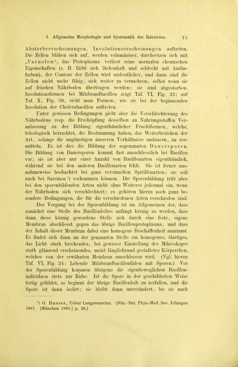 Absterbe er scheinungen, Involutionserscheinungen auftreten. Die Zellen blähen sich auf, werden voluminöser, durchsetzen sich mit „Vacuolen, das Protoplasma verliert seine normalen chemischen Eigenschaften (z. B. färbt sich lückenhaft und schlecht mit Anilin- farben), der Contour der Zellen wird undeutlicher, und dann sind die Zellen nicht mehr fähig, sich weiter zu vermehren, selbst wenn sie auf frischen Nährboden übertragen werden: sie sind abgestorben. Involutionsformen bei Milzbrandbacillen zeigt Taf. VI, Fig. 32; auf Taf. X, Fig. 56, sieht man Formen, wie sie bei der beginnenden Involution der Cholerabacillen auftreten. Unter gewissen Bedingungen giebt aber die Verschlechterung des Nährbodens resp. die Erschöpfung desselben an Nahrungsstoffen Ver- anlassung zu der Bildung eigentümlicher Fruchtformen, welche, teleologisch betrachtet, die Bestimmung haben, das Weiterbestehen der Art, solange die ungünstigen äusseren Verhältnisse andauern, zu ver- mitteln. Es ist dies die Bildung der sogenannten Dauersporen. Die Bildung von Dauersporen kommt fast ausschliesslich bei Bacillen vor; sie ist aber nur einer Anzahl von Bacillenarten eigenthümlich, während sie bei den anderen Bacillenarten fehlt. Sie ist ferner aus- nahmsweise beobachtet bei ganz vereinzelten Spirillenarten; sie soll auch bei Sarcinen ') vorkommen können. Die Sporenbildung tritt aber bei den sporenbildenden Arten nicht ohne Weiteres jedesmal ein, wenn der Nährboden sich verschlechtert; es gehören hierzu noch ganz be- sondere Bedingungen, die für die verschiedenen Arten verschieden sind. Der Vorgang bei der Sporenbildung ist im Allgemeinen der, dass zunächst eine Stelle des Bacillenleibes anfängt körnig zu werden, dass dann diese körnig gewordene Stelle sich durch eine feste, eigene Membran abschliesst gegen das übrige Bacillenprotoplasma, und dass der Inhalt dieser Membran dabei eine homogene Beschaffenheit annimmt. Es findet sich dann an der genannten Stelle ein homogenes, ölartiges, das Licht stark brechendes, bei gewisser Einstellung des Mikroskopes stark glänzend erscheinendes, meist länglichrund gestaltetes Körperchen, welches von der erwähnten Membran umschlossen wird. (Vgl. hierzu Taf. VI, Fig. 34: Lebende Milzbrandbacillenfäden mit Sporen.) Vor der Sporenbildung kommen übrigens die eigenbeweglichen Bacillen- individuen stets zur Ruhe. Ist die Spore in der geschilderten Weise fertig gebildet, so beginnt der übrige Bacillenleib zu zerfallen, und die Spore ist dann isolirt; sie bleibt dann unverändert, bis sie nach *) G. Häuser, Ueber Lungensarcine. (Sitz.-Ber. Phys,-Med. Soc Erlangen 1887. [München 1888.] p. 20.)