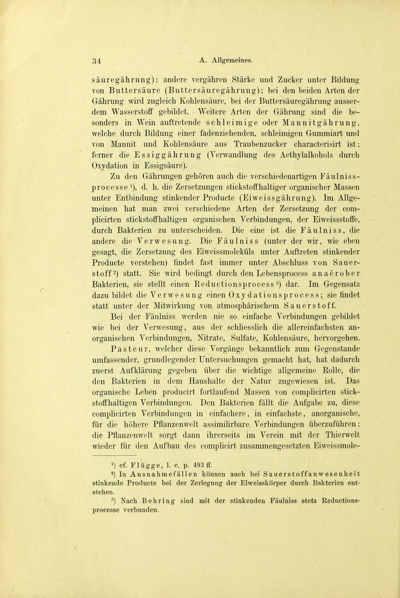 säuregährung): andere vergähren Stärke und Zucker unter Bildung von Buttersäure (Buttersäuregährung); bei den beiden Arten der Gährung wird zugleich Kohlensäure, bei der Buttersäuregährung ausser- dem Wasserstoff gebildet. Weitere Arten der Gährung sind die be- sonders in Wein auftretende schleimige oder Mannitgährung, welche durch Bildung einer fadenziehenden, schleimigen Gummiart und von Mannit und Kohlensäure aus Traubenzucker characterisirt ist; ferner die Essiggährung (Verwandlung des Aethylalkohols durch Oxydation in Essigsäure). Zu den Gährungen gehören auch die verschiedenartigen Fäulniss- processe '), d. h. die Zersetzungen stickstoffhaltiger organischer Massen unter Entbindung stinkender Producte (Eiweissgährung). Im Allge- meinen hat man zwei verschiedene Arten der Zersetzung der com- plicirten stickstoffhaltigen organischen Verbindungen, der Eiweissstoffe, durch Bakterien zu unterscheiden. Die eine ist die Fäulniss, die andere die Verwesung. Die Fäulniss (unter der wir, wie eben gesagt, die Zersetzung des Eiweissmoleküls unter Auftreten stinkender Producte verstehen) findet fast immer unter Abschluss von Sauer- stoff'2) statt. Sie wird bedingt durch den Lebensprocess an aerober Bakterien, sie stellt einen Beductionsprocess3) dar. Im Gegensatz dazu bildet die Verwesung einen Oxydationsprocess; sie findet statt unter der Mitwirkung von atmosphärischem Sauerstoff. Bei der Fäulniss werden nie so einfache Verbindungen gebildet wie bei der Verwesung, aus der schliesslich die allereinfachsten an- organischen Verbindungen, Nitrate, Sulfate, Kohlensäure, hervorgehen. Pasteur, welcher diese Vorgänge bekanntlich zum Gegenstande umfassender, grundlegender Untersuchungen gemacht hat, hat dadurch zuerst Aufklärung gegeben über die wichtige aligemeine Rolle, die den Bakterien in dem Haushalte der Natur zugewiesen ist. Das organische Leben producirt fortlaufend Massen von complicirten stick- stoffhaltigen Verbindungen. Den Bakterien fällt die Aufgabe zu, diese complicirten Verbindungen in einfachere, in einfachste, anorganische, für die höhere Pflanzenwelt assimilirbare Verbindungen überzuführen; die Pflanzenwelt sorgt dann ihrerseits im Verein mit der Thierwelt wieder für den Aufbau des complicirt zusammengesetzten Eiweissmole- J) cf. Flügge, 1. c. p. 493 ff. 2) In Ausnahmefällen können auch bei Sauerstoffanwesenheit stinkende Producte bei der Zerlegung der Eiweisskörper durch Bakterien ent- stehen. 3) Nach Behring sind mit der stinkenden Fäulniss stets Reductions- processe verbunden.