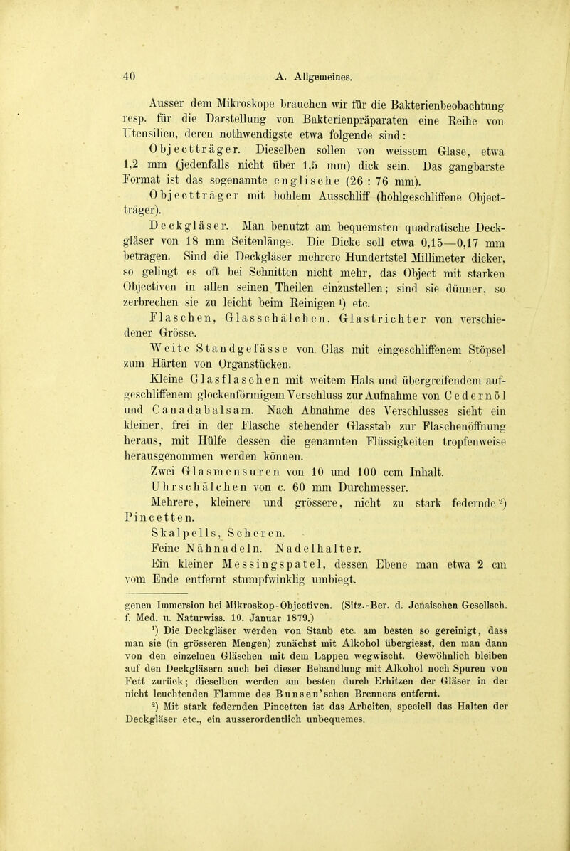 Ausser dem Mikroskope brauchen wir für die Bakterienbeobachtung resp. für die Darstellung von Bakterienpräparaten eine Reihe von Utensilien, deren notwendigste etwa folgende sind: Objectträger. Dieselben sollen von weissem Glase, etwa 1,2 mm (jedenfalls nicht über 1,5 mm) dick sein. Das gangbarste Format ist das sogenannte englische (26 : 76 mm). Objectträger mit hohlem Ausschliff (hohlgeschliffene Object- träger). Deckgläser. Man benutzt am bequemsten quadratische Deck- gläser von 18 mm Seitenlänge. Die Dicke soll etwa 0,15—0,17 mm betragen. Sind die Deckgläser mehrere Hundertstel Millimeter dicker, so gelingt es oft bei Schnitten nicht mehr, das Object mit starken Objectiven in allen seinen Theilen einzustellen; sind sie dünner, so zerbrechen sie zu leicht beim Reinigen ') etc. Flaschen, Glasschälchen, Glastrichter von verschie- dener Grösse. Weite Standgefässe von. Glas mit eingeschliffenem Stöpsel zum Härten von Organstücken. Kleine Glasflaschen mit weitem Hals und übergreifendem auf- geschliffenem glockenförmigem Verschluss zur Aufnahme von C e d e r n ö 1 und Canadabalsam. Nach Abnahme des Verschlusses sieht ein kleiner, frei in der Flasche stehender Glasstab zur Flaschenöffnung heraus, mit Hülfe dessen die genannten Flüssigkeiten tropfenweise herausgenommen werden können. Zwei Glasmensuren von 10 und 100 ccm Inhalt. Uhrschälchen von c. 60 mm Durchmesser. Mehrere, kleinere und grössere, nicht zu stark federnde2) Pincetten. Skalpells, Scheren. Feine Nähnadeln. Nadelhalter. Ein kleiner Messingspatel, dessen Ebene man etwa 2 cm vom Ende entfernt stumpfwinklig umbiegt. genen Immersion bei Mikroskop-Objectiven. (Sitz.-Ber. d. Jenaischen Gesellsch. f. Med. u. Naturwiss. 10. Januar 1879.) *) Die Deckgläser werden von Staub etc. am besten so gereinigt, dass man sie (in grösseren Mengen) zunächst mit Alkohol übergiesst, den man dann von den einzelnen Gläschen mit dem Lappen wegwischt. Gewöhnlich bleiben auf den Deckgläsern auch bei dieser Behandlung mit Alkohol noch Spuren von Fett zurück; dieselben werden am besten durch Erhitzen der Gläser in der nicht leuchtenden Flamme des Bunsen'sehen Brenners entfernt. 4) Mit stark federnden Pincetten ist das Arbeiten, speciell das Halten der Deckgläser etc., ein ausserordentlich unbequemes.