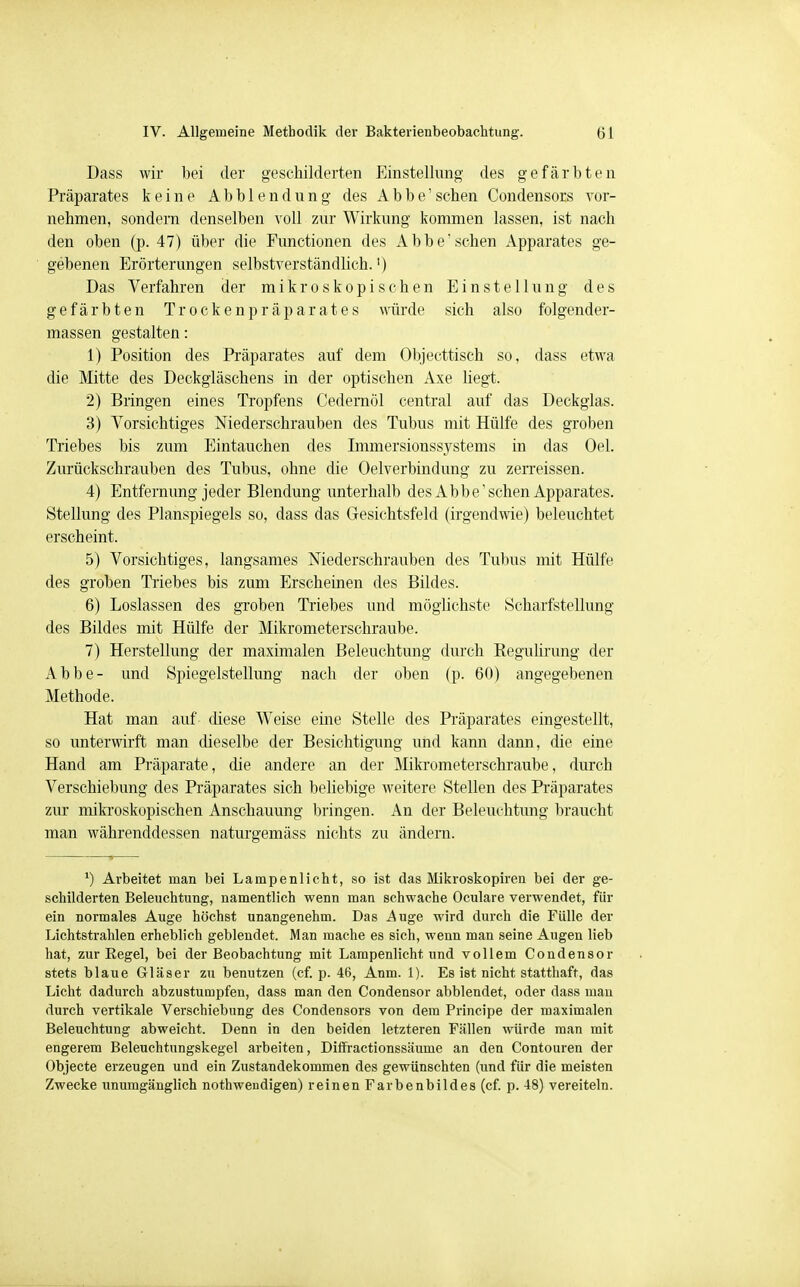 Dass wir bei der geschilderten Einstellung des gefärbten Präparates keine Abbiendung des Abbe'sehen Condensors vor- nehmen, sondern denselben voll zur Wirkung kommen lassen, ist nach den oben (p. 47) über die Functionen des Abbe' sehen Apparates ge- gebenen Erörterungen selbstverständlich.') Das Verfahren der mikroskopischen Einstellung des gefärbten Trockenpräparates würde sich also folgender- massen gestalten: 1) Position des Präparates auf dem Objecttisch so, dass etwa die Mitte des Deckgläschens in der optischen Axe liegt. 2) Bringen eines Tropfens Cedernöl central auf das Deckglas. 3) Vorsichtiges Niederschrauben des Tubus mit Hülfe des groben Triebes bis zum Eintauchen des Immersionssystems in das Oel. Zurückschrauben des Tubus, ohne die Oelverbindung zu zerreissen. 4) Entfernung jeder Blendung unterhalb des Abbe'sehen Apparates. Stellung des Planspiegels so, dass das Gesichtsfeld (irgendwie) beleuchtet erscheint. 5) Vorsichtiges, langsames Niederschrauben des Tubus mit Hülfe des groben Triebes bis zum Erscheinen des Bildes. 6) Loslassen des groben Triebes und möglichste Scharfstellung des Bildes mit Hülfe der Mikrometerschraube. 7) Herstellung der maximalen Beleuchtung durch Regulirung der Abbe- und Spiegelstellung nach der oben (p. 60) angegebenen Methode. Hat man auf diese Weise eine Stelle des Präparates eingestellt, so unterwirft man dieselbe der Besichtigung und kann dann, die eine Hand am Präparate, die andere an der Mikrometerschraube, durch Verschiebung des Präparates sich beliebige weitere Stellen des Präparates zur mikroskopischen Anschauung bringen. An der Beleuchtung braucht man währenddessen naturgemäss nichts zu ändern. *) Arbeitet man bei Lampenlicht, so ist das Mikroskopiren bei der ge- schilderten Beleuchtung, namentlich wenn man schwache Oculare verwendet, für ein normales Auge höchst unangenehm. Das ^uge wird durch die Fülle der Lichtstrahlen erheblich geblendet. Man mache es sich, wenn man seine Augen lieb hat, zur Regel, bei der Beobachtung mit Lampenlicht und vollem Condensor stets blaue Gläser zu benutzen (cf. p. 46, Anm. 1). Es ist nicht statthaft, das Licht dadurch abzustumpfen, dass man den Condensor abblendet, oder dass mau durch vertikale Verschiebung des Condensors von dem Principe der maximalen Beleuchtung abweicht. Denn in den beiden letzteren Fällen würde man mit engerem Beleuchtungskegel arbeiten, Diffractionssäume an den Contouren der Objecte erzeugen und ein Zustandekommen des gewünschten (und für die meisten Zwecke unumgänglich nothweudigen) reinen Farbenbildes (cf. p. 48) vereiteln.