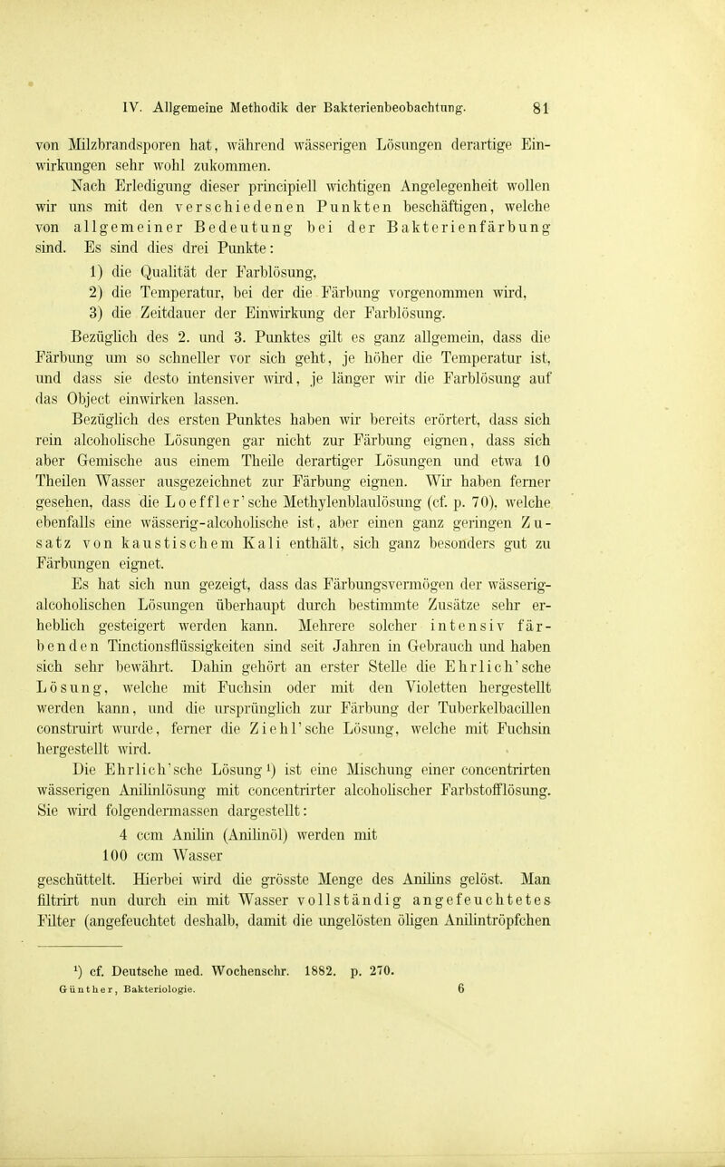von Milzbrandsporen hat, während wässerigen Lösungen derartige Ein- wirkungen sehr wohl zukommen. Nach Erledigung dieser principiell wichtigen Angelegenheit wollen wir uns mit den verschiedenen Punkten beschäftigen, welche von allgemeiner Bedeutung bei der Bakterienfärbung sind. Es sind dies drei Punkte: 1) die Qualität der Farblösung, 2) die Temperatur, bei der die Färbung vorgenommen wird, 3) die Zeitdauer der Einwirkung der Farblösung. Bezüglich des 2. und 3. Punktes gilt es ganz allgemein, dass die Färbung um so schneller vor sich geht, je höher die Temperatur ist, und dass sie desto intensiver wird, je länger wir die Farblösung auf das Object einwirken lassen. Bezüglich des ersten Punktes haben wir bereits erörtert, dass sich rein alcoholische Lösungen gar nicht zur Färbimg eignen, dass sich aber Gemische aus einem Theile derartiger Lösungen und etwa 10 Theilen Wasser ausgezeichnet zur Färbung eignen. Wir haben ferner gesehen, dass die Loeffler'sche Methylenblaulösung (cf. p. 70), welche ebenfalls eine wässerig-alcoholische ist, aber einen ganz geringen Zu- satz von kaustischem Kali enthält, sich ganz besonders gut zu Färbungen eignet. Es hat sich nun gezeigt, dass das Färbungsvermögen der wässerig- alcoholischen Lösungen überhaupt durch bestimmte Zusätze sehr er- heblich gesteigert werden kann. Mehrere solcher intensiv fär- benden Tinctionsflüssigkeiten sind seit Jahren in Gebrauch und haben sich sehr bewährt. Dahin gehört an erster Stelle die Ehr lieh'sehe Lösung, welche mit Fuchsin oder mit den Violetten hergestellt werden kann, und die ursprünglich zur Färbung der Tuberkelbacillen construirt wurde, ferner die Ziehl'sche Lösung, welche mit Fuchsin hergestellt wird. Die Ehrlich'sehe Lösung1) ist eine Mischung einer concentrirten wässerigen Anihnlösung mit concentrirter alcoholischer Farbstofflösung. Sie wird folgendennassen dargestellt: 4 cem Anilin (Anilinöl) werden mit 100 cem Wasser geschüttelt. Hierbei wird die grösste Menge des Anilins gelöst. Man filtrixt nun durch ein mit Wasser vollständig angefeuchtetes Filter (angefeuchtet deshalb, damit die ungelösten öligen Anilintröpfchen *) cf. Deutsche med. Wochenschr. 1882. p. 270. Günther, Bakteriologie. 6
