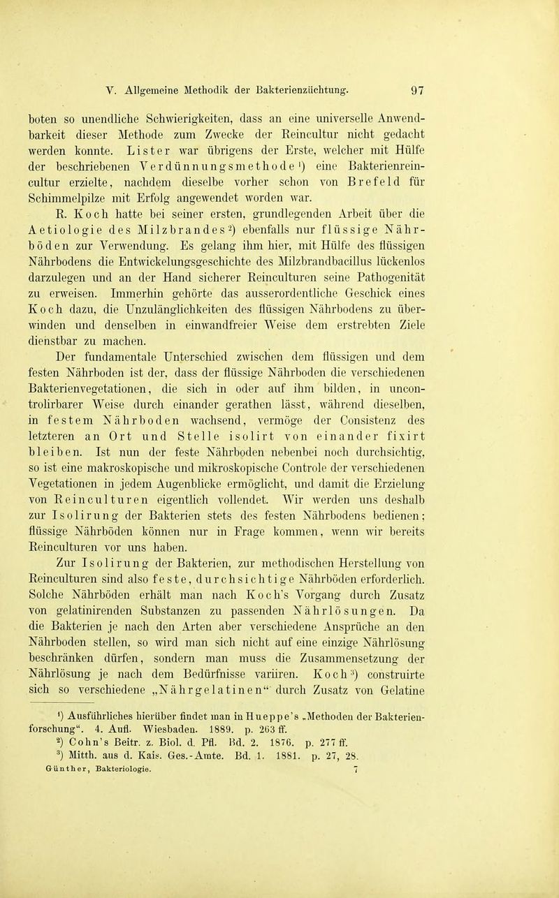 boten so unendliche Schwierigkeiten, dass an eine universelle Anwend- barkeit dieser Methode zum Zwecke der Reincultur nicht gedacht werden konnte. Lister war übrigens der Erste, welcher mit Hülfe der beschriebenen Verdünnungsmethode1) eine Bakterienrein- cultur erzielte, nachdem dieselbe vorher schon von Brefeld für Schimmelpilze mit Erfolg angewendet worden war. R. Koch hatte bei seiner ersten, grundlegenden Arbeit über die Aetiologie des Milzbrandes'2) ebenfalls nur flüssige Nähr- böden zur Verwendung. Es gelang ihm hier, mit Hülfe des flüssigen Nährbodens die Entwickelungsgeschichte des Milzbrandbacillus lückenlos darzulegen und an der Hand sicherer Reinculturen seine Pathogenität zu erweisen. Immerhin gehörte das ausserordentliche Geschick eines Koch dazu, die Unzulänglichkeiten des flüssigen Nährbodens zu über- winden und denselben in einwandfreier Weise dem erstrebten Ziele dienstbar zu machen. Der fundamentale Unterschied zwischen dem flüssigen und dem festen Nährboden ist der, dass der flüssige Nährboden die verschiedenen Bakterienvegetationen, die sich in oder auf ihm bilden, in uncon- trolirbarer Weise durch einander gerathen lässt, während dieselben, in festem Nährboden wachsend, vermöge der Consistenz des letzteren an Ort und Stelle isolirt von einander fixirt bleiben. Ist nun der feste Nährboden nebenbei noch durchsichtig, so ist eine makroskopische und mikroskopische Controle der verschiedenen Vegetationen in jedem Augenblicke ermöglicht, und damit die Erzielung von Reinculturen eigentlich vollendet. Wir werden uns deshalb zur Isolirung der Bakterien stets des festen Nährbodens bedienen; flüssige Nährböden können nur in Erage kommen, wenn wir bereits Reinculturen vor uns haben. Zur Isolirung der Bakterien, zur methodischen Herstellung von Reinculturen sind also feste, durchsichtige Nährböden erforderlich. Solche Nährböden erhält man nach Koch*s Vorgang durch Zusatz von gelatinirenden Substanzen zu passenden Nährlösungen. Da die Bakterien je nach den Arten aber verschiedene Ansprüche an den Nährboden stellen, so wird man sich nicht auf eine einzige Nährlösung beschränken dürfen, sondern man muss die Zusammensetzung der Nährlösung je nach dem Bedürfnisse variiren. K o c h:i) construirte sich so verschiedene „Nährgelatinen durch Zusatz von Gelatine ') Ausführliches hierüber findet man iuHueppe's „Methoden der Bakterien- forschung. 4. Aufl. Wiesbaden. 1889. p. 2ü3 ff. 2) Cohn's Beitr. z. Biol. d. Pfl. Bd. 2. 1876. p. 277 ff. 3) Mitth. aus d. Kais. Ges.-Amte. Bd. 1. 1881. p. 27, 28. Günther, Bakteriologie. 7