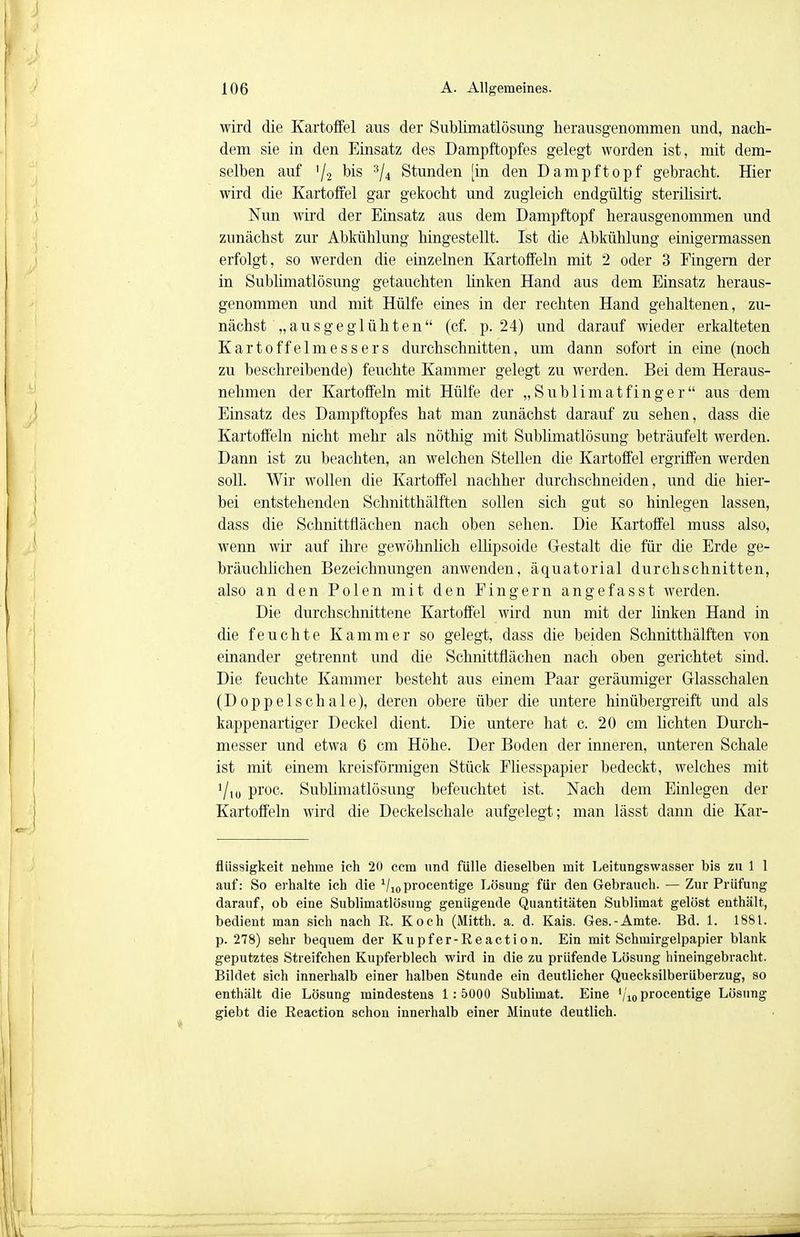 wird die Kartoffel aus der Sublimatlösung herausgenommen und, nach- dem sie in den Einsatz des Dampftopfes gelegt worden ist, mit dem- selben auf '/2 bis 3/4 Stunden [in den Dampftopf gebracht. Hier wird die Kartoffel gar gekocht und zugleich endgültig sterilisirt. Nun wird der Einsatz aus dem Dampftopf herausgenommen und zunächst zur Abkühlung hingestellt. Ist die Abkühlung einigermassen erfolgt, so werden die einzelnen Kartoffeln mit 2 oder 3 Fingern der in Sublimatlösung getauchten linken Hand aus dem Einsatz heraus- genommen und mit Hülfe eines in der rechten Hand gehaltenen, zu- nächst „ausgeglühten (cf.. p. 24) und darauf wieder erkalteten Kartoffelmessers durchschnitten, um dann sofort in eine (noch zu beschreibende) feuchte Kammer gelegt zu werden. Bei dem Heraus- nehmen der Kartoffeln mit Hülfe der „Sublimatfinger aus dem Einsatz des Dampftopfes hat man zunächst darauf zu sehen, dass die Kartoffeln nicht mehr als nöthig mit Sublimatlösung beträufelt werden. Dann ist zu beachten, an welchen Stellen die Kartoffel ergriffen werden soll. Wir wollen die Kartoffel nachher durchschneiden, und die hier- bei entstehenden Schnitthälften sollen sich gut so hinlegen lassen, dass die Schnittflächen nach oben sehen. Die Kartoffel muss also, wenn wir auf ihre gewöhnlich ellipsoide Gestalt die für die Erde ge- bräuchlichen Bezeichnungen anwenden, äquatorial durchschnitten, also an den Polen mit den Fingern angefasst werden. Die durchschnittene Kartoffel wird nun mit der linken Hand in die feuchte Kammer so gelegt, dass die beiden Schnitthälften von einander getrennt und die Schnittflächen nach oben gerichtet sind. Die feuchte Kammer besteht aus einem Paar geräumiger Glasschalen (Doppelschale), deren obere über die untere hinübergreift und als kappenartiger Deckel dient. Die untere hat c. 20 cm höhten Durch- messer und etwa 6 cm Höhe. Der Boden der inneren, unteren Schale ist mit einem kreisförmigen Stück Fliesspapier bedeckt, welches mit '/iu proc. Sublimatlösung befeuchtet ist. Nach dem Einlegen der Kartoffeln wird die Deckelschale aufgelegt; man lässt dann die Kar- flüssigkeit nehme ich 20 ccm und fülle dieselben mit Leitungswasser bis zu 1 1 auf: So erhalte ich die Vio procentige Lösung für den Gebrauch. — Zur Prüfung darauf, ob eine Sublimatlösung genügende Quantitäten Sublimat gelöst enthält, bedient man sich nach R. Koch (Mitth. a. d. Kais. Ges.-Amte. Bd. 1. 1881. p. 278) sehr bequem der Kupfer-Reaction. Ein mit Schmirgelpapier blank geputztes Streifchen Kupferblech wird in die zu prüfende Lösung hineingebracht. Bildet sich innerhalb einer halben Stunde ein deutlicher Quecksilberüberzug, so enthält die Lösung mindestens 1:5000 Sublimat. Eine '/io procentige Lösung giebt die Reaction schon innerhalb einer Minute deutlich.