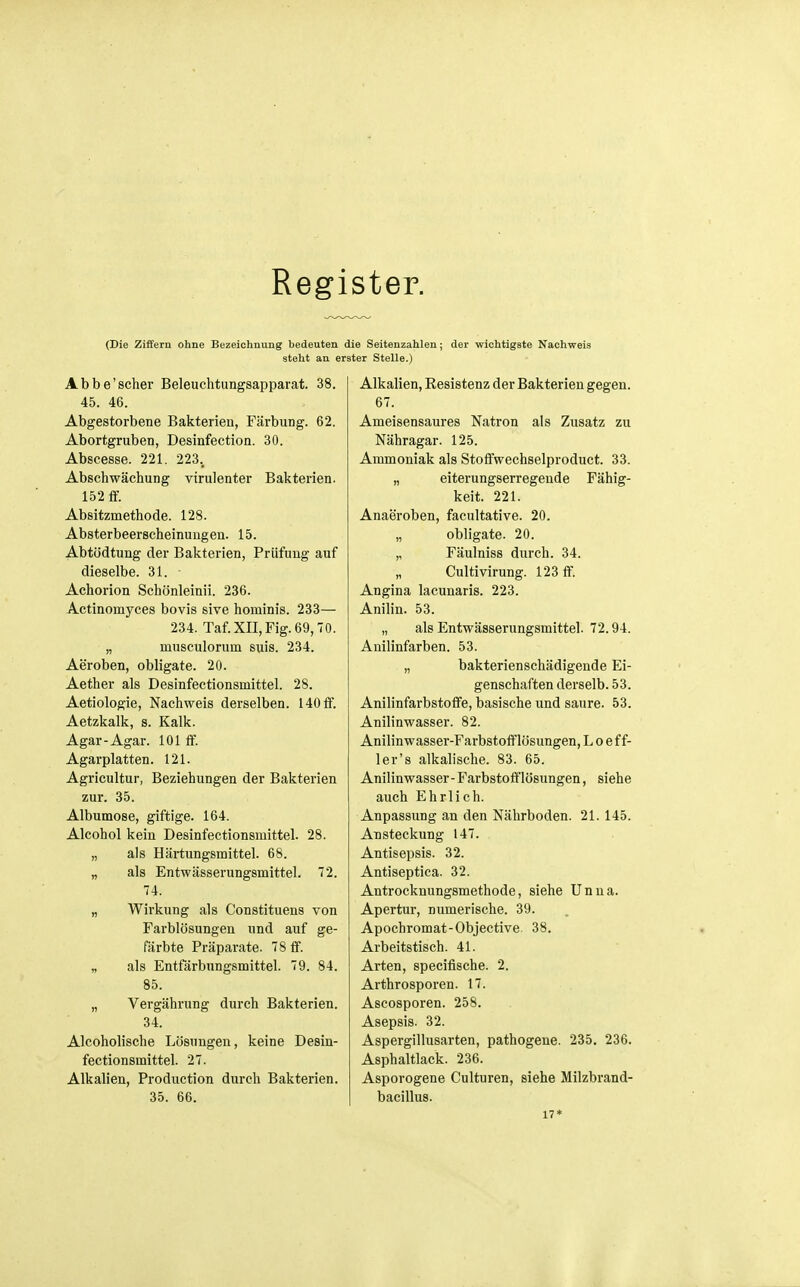 Register. (Die Ziffern ohne Bezeichnung bedeuten die Seitenzahlen; der wichtigste Nachweis steht an erster Stelle.) Abbe'scher Beleuchtungsapparat. 38. 45. 46. Abgestorbene Bakterien, Färbung. 62. Abortgruben, Desinfection. 30. Abscesse. 221. 223., Abschwächung virulenter Bakterien. 152 ff. Absitzmethode. 128. Absterbeerscheinuugen. 15. Abtödtung der Bakterien, Prüfung auf dieselbe. 31. Achorion Schönleinii. 236. Actinomyces bovis sive hominis. 233— 234. Taf.XII,Fig. 69,70. „ musculorum suis. 234. Aeroben, obligate. 20. Aether als Desinfectionsmittel. 28. Aetiologie, Nachweis derselben. 140 ff. Aetzkalk, s. Kalk. Agar-Agar. 101 ff. Agarplatten. 121. Agricultur, Beziehungen der Bakterien zur. 35. Albumose, giftige. 164. Alcohol kein Desinfectionsmittel. 28. „ als Härtungsmittel. 68. „ als Entwässerungsmittel. 72. 74. „ Wirkung als Constituens von Farblösungen und auf ge- färbte Präparate. 78 ff. „ als Entfärbungsmittel. 79. 84. 85. „ Vergährung durch Bakterien. 34. Alcoholische Lösungen, keine Desin- fectionsmittel. 27. Alkalien, Production durch Bakterien. 35. 66. Alkalien, Resistenz der Bakterien gegen. 67. Ameisensaures Natron als Zusatz zu Nähragar. 125. Ammoniak als Stoffwechselproduct. 33. „ eiterungserregende Fähig- keit. 221. Anaeroben, facultative. 20. „ obligate. 20. „ Fäulniss durch. 34. Cultivirung. 123 ff. Angina lacunaris. 223. Anilin. 53. „ als Entwässerungsmittel. 72.94. Anilinfarben. 53. „ bakterienschädigende Ei- genschaften derselb. 53. Anilinfarbstoffe, basische und saure. 53. Anilinwasser. 82. Anilinwasser-Farbstofflösungen, L o e f f- ler's alkalische. 83. 65. Anilin wasser - Farbstoff lösungen, siehe auch Ehrlich. Anpassung an den Nährboden. 21. 145. Ansteckung 147. Antisepsis. 32. Antiseptica. 32. Antrocknungsmethode, siehe Unna. Apertur, numerische. 39. Apochromat-Objective. 38. Arbeitstisch. 41. Arten, specifische. 2. Arthrosporen. 17. Ascosporen. 258. Asepsis. 32. Aspergillusarten, pathogene. 235. 236. Asphaltlack. 236. Asporogene Culturen, siehe Milzbrand- bacillus. 17*