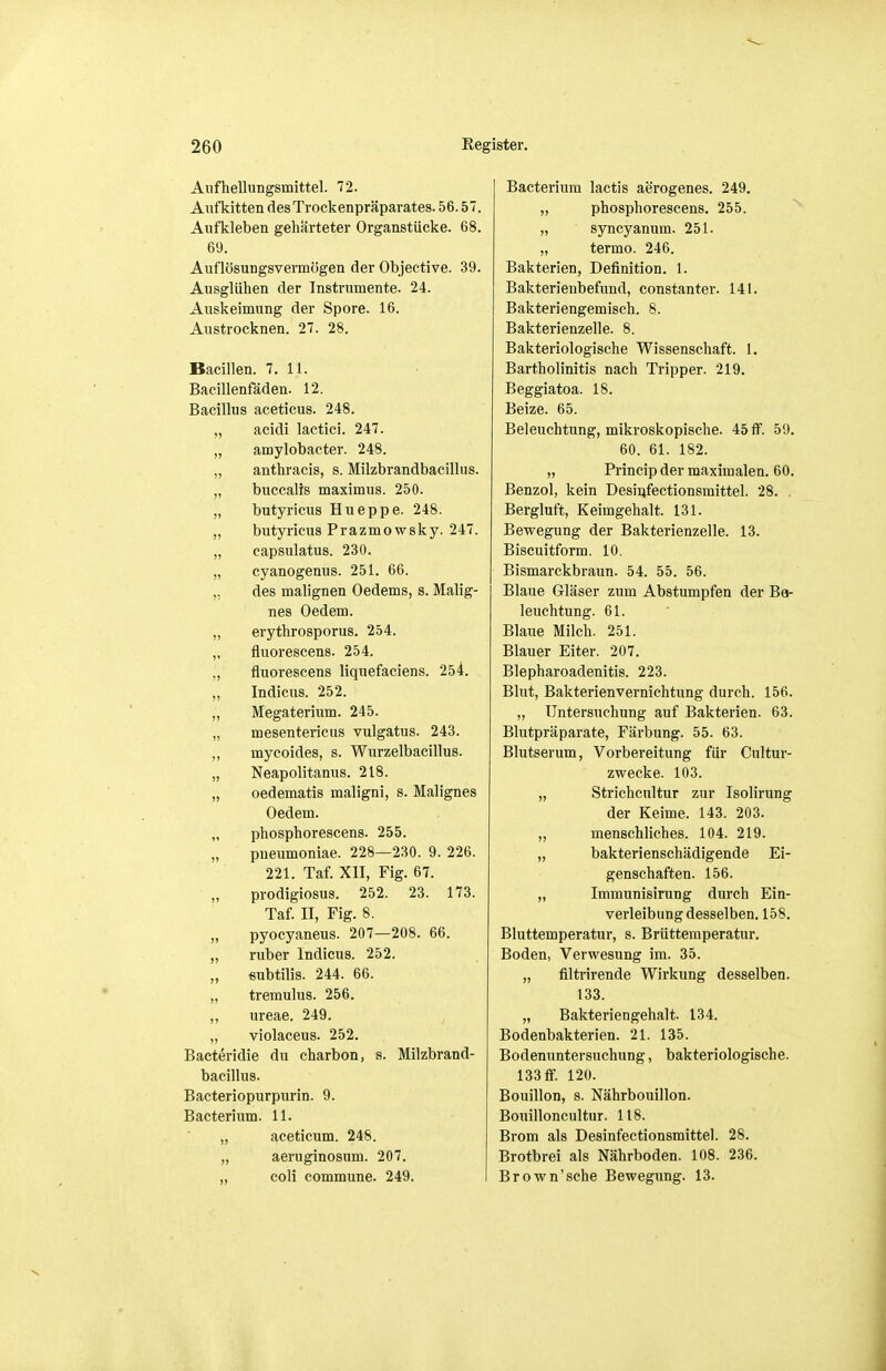 Aufhellungsmittel. 72. Aufkitten des Trockenpräparates. 56.57. Aufkleben gehärteter Organstücke. 68. 69. Auflösungsvermögen der Objective. 39. Ausglühen der Instrumente. 24. Auskeimung der Spore. 16. Austrocknen. 27. 28. Bacillen. 7. 11. Bacillenfäden. 12. Bacillus aceticus. 248. „ acidi lactici. 247. „ amylobacter. 248. „ anthracis, s. Milzbrandbacillus. „ buccalis maximus. 250. „ butyricus Hueppe. 248. „ butyricus Prazmowsky. 247. „ capsulatus. 230. „ cyanogenus. 251. 66. ,, des malignen Oedems, s. Malig- nes Oedem. „ erythrosporus. 254. „ fluorescens. 254. „ fluorescens liquefaciens. 254. „ Indicus. 252. „ Megaterium. 245. „ mesentericus vulgatus. 243. ,, mycoides, s. Wurzelbacillus. „ Neapolitanus. 218. „ oedematis maligni, s. Malignes Oedem. „ phosphorescens. 255. „ pneumoniae. 228—230. 9. 226. 221. Taf. XII, Fig. 67. prodigiosus. 252. 23. 173. Taf. II, Fig. 8. „ pyocyaneus. 207—208. 66. „ ruber Indicus. 252. „ eubtilis. 244. 66. „ tremulus. 256. ,, ureae. 249. „ violaceus. 252. Bacteridie du charbon, s. Milzbrand- bacillus. Bacteriopurpurin. 9. Bacterium. 11. „ aceticum. 248. „ aeruginosum. 207. „ coli commune. 249. Bacterium lactis aerogenes. 249. „ phosphorescens. 255. „ syncyanum. 251. „ termo. 246. Bakterien, Definition. 1. Bakterienbefund, constanter. 141. Bakteriengemisch. 8. Bakterienzelle. 8. Bakteriologische Wissenschaft. 1. Bartholinitis nach Tripper. 219. Beggiatoa. 18. Beize. 65. Beleuchtung, mikroskopische. 45 ff. 59. 60. 61. 182. „ Princip der maximalen. 60. Benzol, kein Desinfectionsmittel. 28. . Bergluft, Keimgehalt. 131. Bewegung der Bakterienzelle. 13. Biscuitform. 10. Bismarckbraun. 54. 55. 56. Blaue Gläser zum Abstumpfen der Ba- leuchtung. 61. Blaue Milch. 251. Blauer Eiter. 207. Blepharoadenitis. 223. Blut, Bakterienvernichtung durch. 156. „ Untersuchung auf Bakterien. 63. Blutpräparate, Färbung. 55. 63. Blutserum, Vorbereitung für Cultur- zwecke. 103. „ Strichcultur zur Isolirung der Keime. 143. 203. „ menschliches. 104. 219. „ bakterienschädigende Ei- genschaften. 156. „ Immunisirung durch Ein- verleibung desselben. 158. Bluttemperatur, s. Brüttemperatur. Boden, Verwesung im. 35. „ filtrirende Wirkung desselben. 133. „ Bakteriengehalt. 134. Bodenbakterien. 21. 135. Bodenuntersuchung, bakteriologische. 133 ff. 120. Bouillon, s. Nährbouillon. Bouilloncultur. 118. Brom als Desinfectionsmittel. 28. Brotbrei als Nährboden. 108. 236. Brown'sche Bewegung. 13.