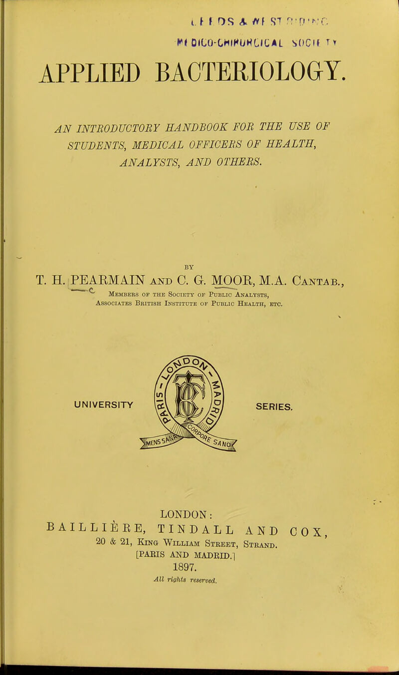 OILO'CHIHUHCICAL SOCM^t APPLIED BACTERIOLOGY. AN INTRODUCTORY HANDBOOK FOB THE USE OF STUDENTS, MEDICAL OFFICERS OF HEALTH, ANALYSTS, AND OTHERS. BY T. H. PEARMAIN and C. G. MOOR, M.A. Cant^^b., ~ ^ Members op the Society op Public ANAiysTS, Associates British Institute of Public Health, etc. UNIVERSITY SERIES. LONDON: BAILLIEEE, TINDALL AND COX, 20 & 21, King William Street, Strand. [PABIS AND MADRID.l 1897. All rights reserved.