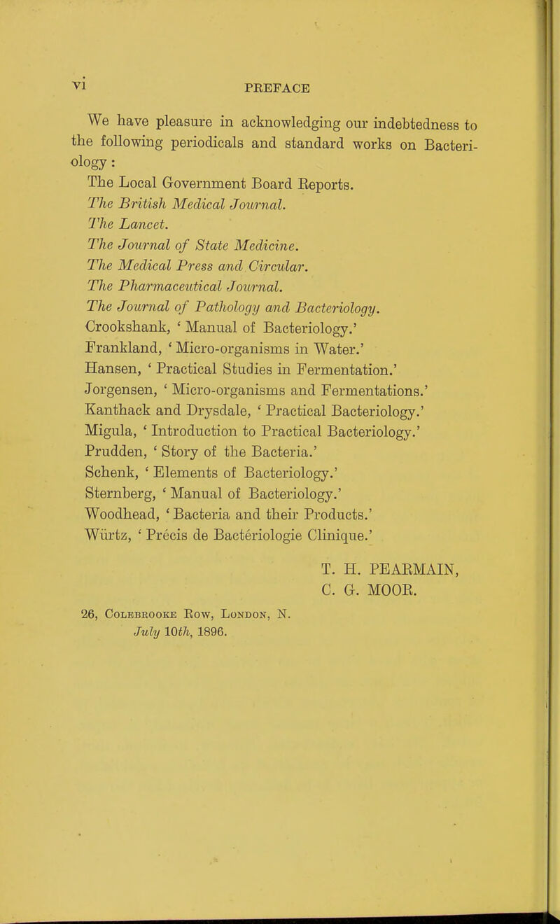 PREFACE We have pleasure in acknowledging our indebtedness to the following periodicals and standard works on Bacteri- ology : The Local Government Board Eeports. The British Medical Journal. The Lancet. The Journal of State Medicine. The Medical Press and Circular. The Pharmaceutical Journal. The Journal of Pathology and Bacteriology. Crookshank, ' Manual of Bacteriology.' Erankland, ' Micro-organisms in Water.' Hansen, ' Practical Studies in Fermentation.' Jorgensen, ' Micro-organisms and Fermentations.' Kanthack and Drysdale, ' Practical Bacteriology.' Migula, ' Introduction to Practical Bacteriology.' Prudden, * Story of the Bacteria.' Schenk, ' Elements of Bacteriology.' Sternberg, ' Manual of Bacteriology.' Woodhead, 'Bacteria and their Products.' Wiirtz, ' Precis de Bacteriologie Clinique.' T. H. PEAEMAIN, C. G. MOOE. 26, COLBBROOKE EOW, LoNDON, N. Juhj 10th, 1896. I