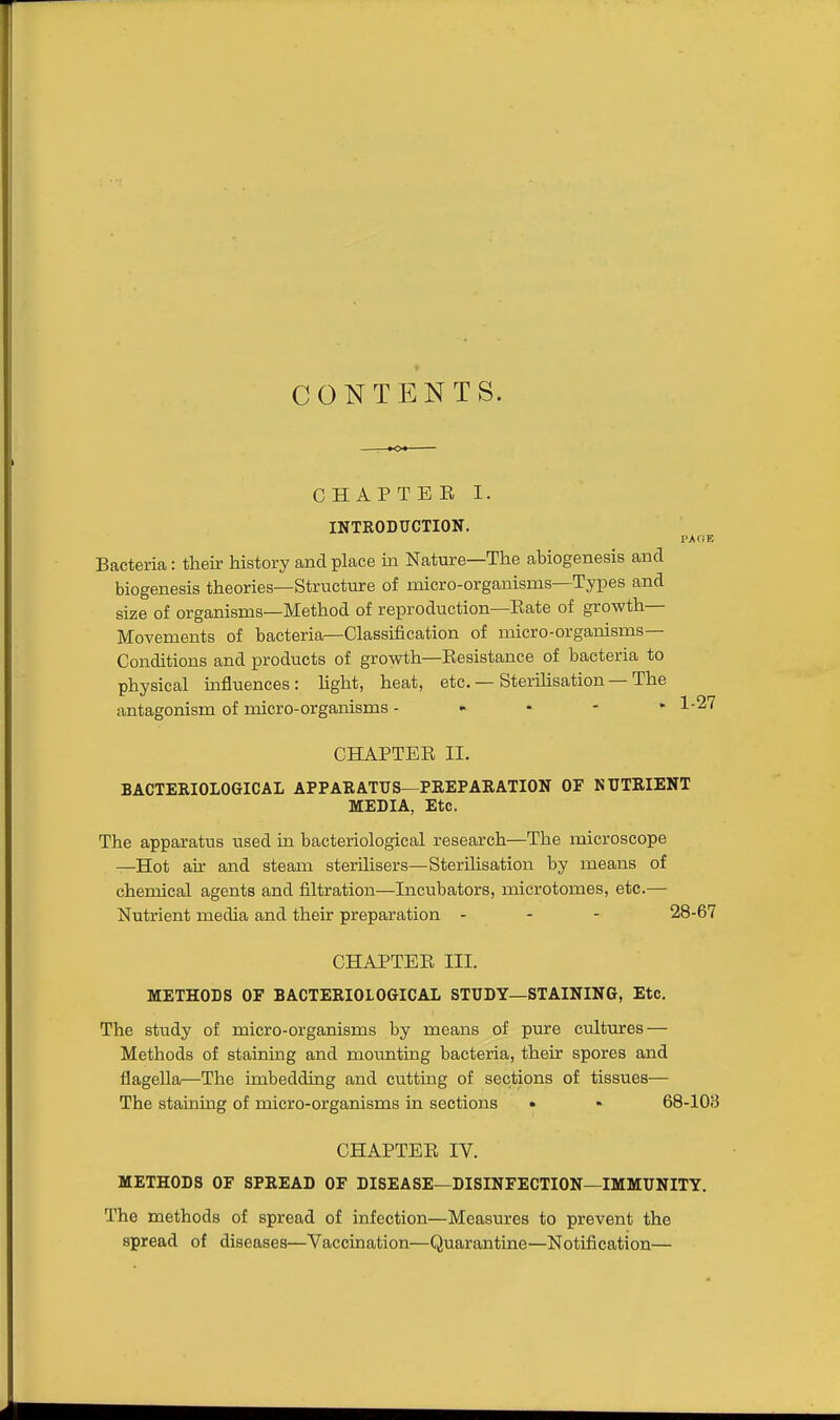 CONTENTS. CHAPTER I. INTRODUCTION. PA HE Bacteria: their history and place in Nature—The abiogenesis and biogenesis theories—Structure of micro-organisms—Tyi^es and size of organisms—Method of reproduction—Rate of growth— Movements of bacteria—Classification of micro-organisms— Conditions and products of growth—Resistance of bacteria to physical influences: hght, heat, etc. — Sterihsation-The antagonism of micro-organisms - - • - • 1-27 CHAPTER II. BACTERIOLOGICAL APPARATUS—PREPARATION OF NUTRIENT MEDIA, Etc. The apparatus used in bacteriological research—The microscope —Hot air and steam sterilisers—SterUisation by means of chemical agents and filtration—Incubators, microtomes, etc.— Nutrient media and their preparation - - - 28-67 CHAPTER III. METHODS OF BACTERIOLOGICAL STUDY—STAINING, Etc. The study of micro-organisms by means of pure cultures — Methods of staining and moimting bacteria, their spores and flagella—The imbedding and cutting of sections of tissues— The staining of micro-organisms in sections • • 68-103 CHAPTER IV. METHODS OF SPREAD OF DISEASE—DISINFECTION—IMMUNITY. The methods of spread of infection—Measures to prevent the spread of diseases—Vaccination—Quarantine—Notification—