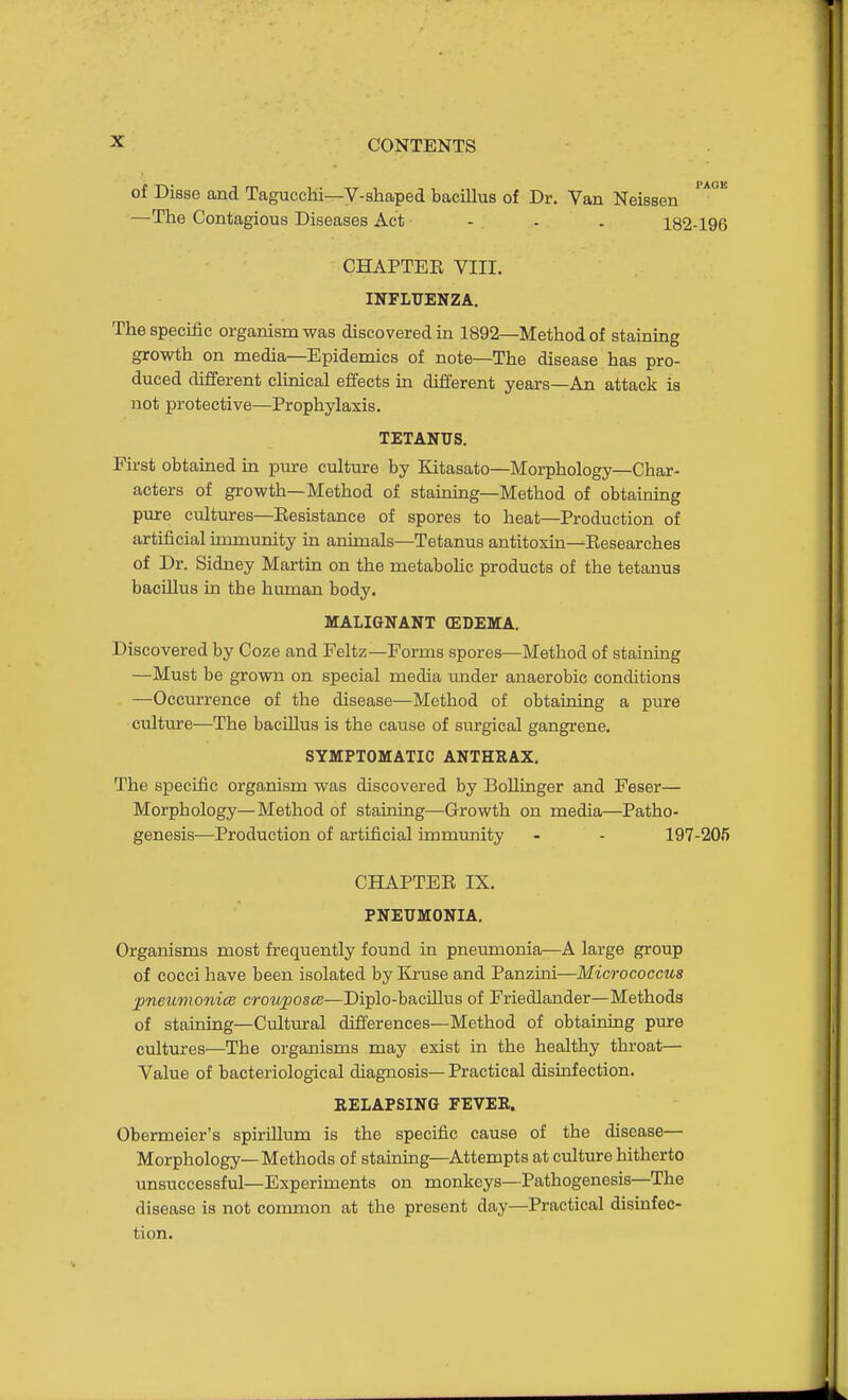 of Disse and Tagucchi—V-shaped bacillus of Dr. Van Neissen —The Contagious Diseases Act - - . 182-196 CHAPTEE VIII. INFLUENZA. The specific organism was discovered in 1892—Method of staining growth on media—Epidemics of note—The disease has pro- duced different clinical effects in different years—An attack is not protective—Prophylaxis. TETANUS. First obtained in pure culture by Kitasato—Morphology—Char- acters of growth—Method of staining—Method of obtaining pure cultures—Eesistance of spores to heat—Production of artificial immunity in animals—Tetanus antitoxin—Eesearches of Dr. Sidney Martin on the metaboHc products of the tetanus bacillus in the human body. MALIGNANT (EDEMA. Discovered by Coze and Feltz—Forms spores—Method of staining —Must be grown on special media under anaerobic conditions —Occurrence of the disease—Method of obtaining a pure culture—The bacillus is the cause of surgical gangrene. SYMPTOMATIC ANTHRAX. The specific organism was discovered by Bollinger and Feser— Morphology—Method of staining—Growth on media—Patho- genesis—Production of artificial immunity - - 197-205 CHAPTEE IX. PNEUMONIA. Organisms most frequently found ia pneumonia—A large group of cocci have been isolated by Kruse and Panzini—Micrococcus jpneumonice crouposee—Diplo-bacillus of Friedlander—Methods of staining—Cultmral differences—Method of obtaining pure cultures—The organisms may exist in the healthy throat— Value of bacteriological diagnosis— Practical disinfection. RELAPSING FEVER. Obermeier's spirillum is the specific cause of the disease— Morphology—Methods of staining—Attempts at culture hitherto unsuccessful—Experiments on monkeys—Pathogenesis—The disease is not common at the present day—Practical disinfec- tion.