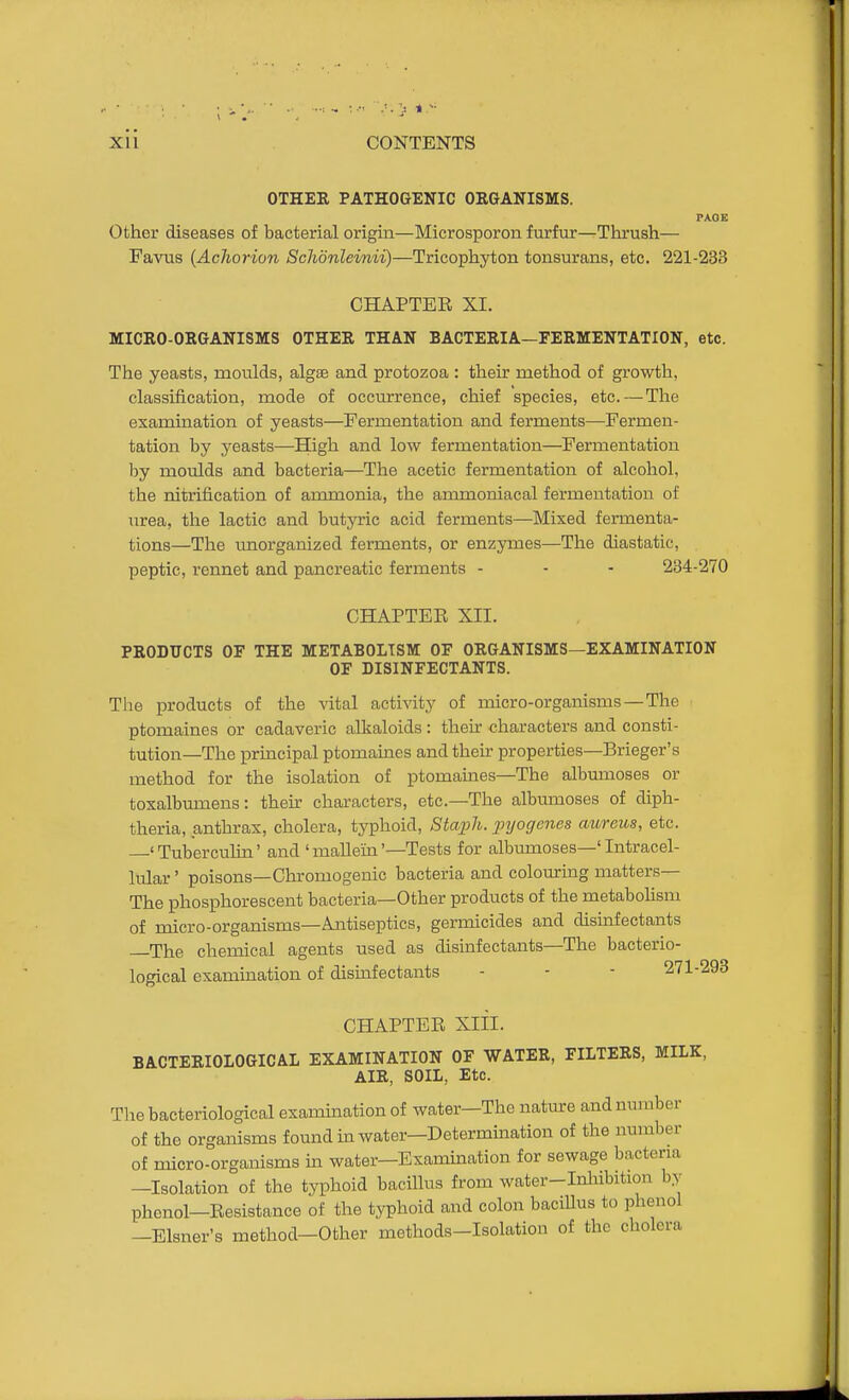 OTHER PATHOGENIC ORGANISMS. PAGE Other diseases of bacterial origin—Microsporon furfur—Thrush— Favus (Achorion Schonlevnii)—Tricophyton tonsurans, etc. 221-233 CHAPTEE XI. MICRO-ORGANISMS OTHER THAN BACTERIA—FERMENTATION, etc. The yeasts, moulds, algse and protozoa : their method of growth, classification, mode of occurrence, chief species, etc.—The exammation of yeasts—Fermentation and ferments—Fermen- tation by yeasts—High and low fermentation—Fermentation by moulds and bacteria—The acetic fermentation of alcohol, the nitrification of ammonia, the ammoniacal fermentation of urea, the lactic and butyric acid ferments—Mixed fermenta- tions—The unorganized fei-ments, or enzymes—The diastatic, peptic, rennet and pancreatic ferments - - - 234-270 CHAPTEE XII. PRODUCTS OF THE METABOLISM OF ORGANISMS—EXAMINATION OF DISINFECTANTS. The products of the vital activity of micro-organisms—The ptomaines or cadaveric alkaloids: their -characters and consti- tution—The principal ptomaines and then- properties—Brieger's method for the isolation of ptomaines—The albumoses or toxalbumens: their characters, etc.—The albmnoses of diph- theria, anthrax, cholera, typhoid, /Steji/i. pi/ogenes aureus, etc. 'Tuberculin' and 'mallein'—Tests for albumoses—'Intracel- lular ' poisons—Chromogenic bacteria and colouring matters— The phosphorescent bacteria—Other products of the metabohsm of micro-organisms—Antiseptics, germicides and disinfectants —The chemical agents used as disinfectants—The bacterio- logical examination of disinfectants - - - 271-293 CHAPTEE Xlil. BACTERIOLOGICAL EXAMINATION OF WATER, FILTERS, MILK, AIR, SOIL, Etc. The bacteriological examination of water—The nature and number of the organisms found in water—Determination of the number of micro-organisms m water—Examination for sewage bacteria -Isolation of the tyi^hoid bacillus from water-Inliibition by phenol—Eesistance of the typhoid and colon bacillus to phenol —Eisner's method—Other methods-Isolation of the cholera