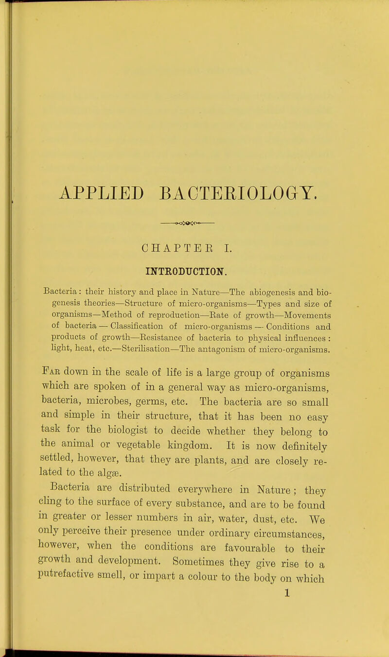 APPLIED BACTERIOLOGY. CHAPTEE L INTRODUCTION. Bacteria : their history and place in Nature—The abiogenesis and bio- genesis theories—Structure of micro-organisms—Types and size of organisms—Method of reproduction—Eats of growth—Movements of bacteria — Classification of micro-organisms — Conditions and products of growth—Eesistance of bacteria to physical influences : hght, heat, etc.—Sterihsation—The antagonism of micro-organisms. Far down in the scale of life is a large group of organisms which are spoken of in a general way as micro-organisms, bacteria, microbes, germs, etc. The bacteria are so small and simple in their structure, that it has been no easy task for the biologist to decide whether they belong to the animal or vegetable kmgdom. It is now definitely settled, however, that they are plants, and are closely re- lated to the algae. Bacteria are distributed everywhere in Nature; they cHng to the surface of every substance, and are to be found in greater or lesser numbers in air, water, dust, etc. We only perceive their presence under ordinary circumstances, however, when the conditions are favourable to their growth and development. Sometimes they give rise to a putrefactive smell, or impart a colour to the body on which