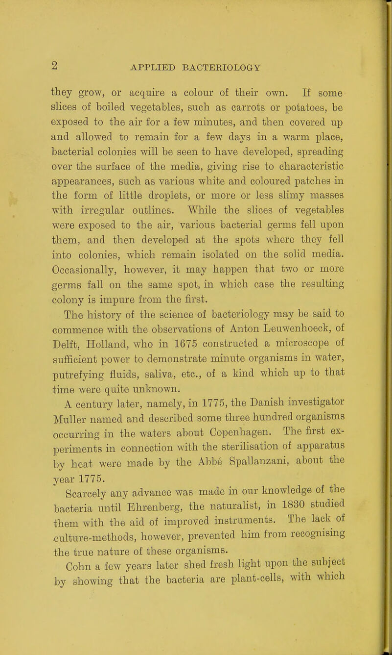 they grow, or acquire a colour of their own. If some slices of boiled vegetables, such as carrots or potatoes, be exposed to the air for a few minutes, and then covered up and allowed to remain for a few days in a warm place, bacterial colonies will be seen to have developed, spreading over the surface of the media, giving rise to characteristic appearances, such as various white and coloured patches in the form of little droplets, or more or less slimy masses with irregular outlines. While the slices of vegetables were exposed to the air, various bacterial germs fell upon them, and then developed at the spots where they fell into colonies, which remain isolated on the solid media. Occasionally, however, it may happen that two or more germs fall on the same spot, in which case the resulting colony is impure from the first. The history of the science of bacteriology may be said to commence with the observations of Anton Leuwenhoeck, of Delft, Holland, who in 1675 constructed a microscope of sufficient power to demonstrate minute organisms in water, putrefying fluids, saliva, etc., of a kind which up to that time were quite unknown. A century later, namely, in 1775, the Danish investigator Muller named and described some three hundred organisms occurring in the waters about Copenhagen. The first ex- periments in connection with the sterilisation of apparatus by heat were made by the Abbe Spallanzani, about the year 1775. Scarcely any advance was made in our knowledge of the bacteria until Ehrenberg, the naturalist, in 1830 studied them with the aid of improved instruments. The lack of culture-methods, however, prevented him from recognising ihe true nature of these organisms. Cohn a few years later shed fresh light upon the subject by showing that the bacteria are plant-cells, with which