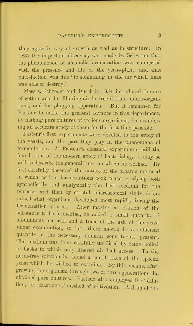 they agree in Avay of growth as well as in structure. In 1837 the important discovery was made by Schwann that the phenomenon of alcoholic fermentation was connected with the presence and life of the yeast-plant, and that putrefaction was due ' to something in the air which heat was able to destroy.' , Messrs. Schroder and Dusch in 1854 introduced the use of cotton-wool for filtering air to free it from micro-organ- isms, and for plugging apparatus. But it remained for Pasteur to make the greatest advance in this department, by making pure cultures of various organisms, thus render- ing an accurate study of them for the first time possible. Pasteur's first experiments were devoted to the study of the yeasts, and the part they play in the phenomena of fermentation. As Pasteur's classical experiments laid the foundations of the modern study of bacteriology, it may be well to describe the general lines on which he worked. He first carefully observed the nature of the organic material in which certain fermentations took place, studying both synthetically and analytically the best medium for the purpose, and then by careful microscopical study deter- mined what organisms developed most rapidly during the fermentation process. After making a solution of the substance to be fermented, he added a small quantity of albuminous material and a trace of the ash of the yeast under examination, so that there should be a sufficient quantity of the necessary mineral constituents present. The medium was then carefully sterilised by being boiled in flasks to which only filtered air had access. To the germ-free solution he added a small trace of the special yeast which he wished to examine. By this means, after growmg the organism through two or three generations, he obtamed pure cultures. Pasteur also employed the ' dilu- tion,' or ' fractional,' method of cultivation. A drop of the