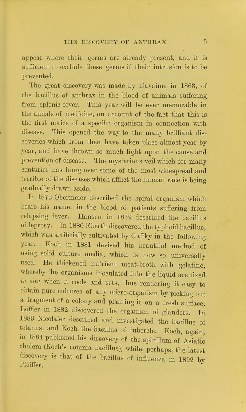 appear where their germs are ah-eady present, and it is sufficient to exclude these germs if their intrusion is to be prevented. The great discovery was made by Davaine, in 1863, of the bacillus of anthrax in the blood of animals suffering from splenic fever. This year will be ever memorable in the annals of medicine, on account of the fact that this is the first notice of a specific organism in connection with disease. This opened the way to the many brilliant dis- coveries which from then have taken place almost year by year, and have thrown so much light upon the cause and prevention of disease. The mysterious veil which for many centuries has hung over some of the most widespread and terrible of the diseases which afflict the human race is being gradually drawn aside. In 1873 Obermeier described the spiral organism which bears his name, in the blood of patients suffering from relapsmg fever. Hansen in 1879 described the bacillus of leprosy. In 1880 Eberth discovered the typhoid bacillus, which was artificially cultivated by Gaffky in the following year. Koch in 1881 devised his beautiful method of using solid culture media, which is now so universally used. He thickened nutrient meat-broth with gelatine, whereby the organisms inoculated into the liquid are fixed ill situ when it cools and sets, thus rendering it easy to obtam pure cultures of any micro-organism by picking out a fragment of a colony and planting it on a fresh surface. Loffler in 1882 discovered the organism of glanders. In 1883 Nicolaier described and investigated the bacillus of tetanus, and Koch the bacillus of tubercle. Koch, again, in 1884 published his discovery of the spirillum of Asiatic cholera (Koch's comma bacillus), while, perhaps, the latest discovery is that of the bacillus of influenza in 1892 bv Pfeiffer. ^