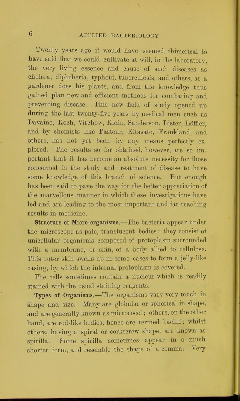 Twenty years ago it would have seemed chimerical to have said that we could cultivate at will, in the laboratory, the very living essence and cause of such diseases as cholera, diphtheria, typhoid, tuberculosis, and others, as a gardener does his plants, and from the knowledge thus gained plan new and efficient methods for combating and preventing disease. This new field of study opened up during the last twenty-five years by medical men such as Davaine, Koch, Virchow, Klein, Sanderson, Lister, Loffler, and by chemists like Pasteur, Kitasato, Frankland, and others, has not yet been by any means perfectly ex- plored. The results so far obtained, however, are so im- portant that it has become an absolute necessity for those concerned in the study and treatment of disease to have some knowledge of this branch of science. But enough has been said to pave the way for the better appreciation of the marvellous manner in which these investigations have led and are leading to the most important and far-reaching results in medicine. Structure of Micro-organisms.—The bacteria appear under the microscope as pale, translucent bodies ; they consist of unicellular organisms composed of protoplasm surrounded with a membrane, or skin, of a body allied to cellulose. This outer skin swells up in some cases to form a jelly-like casing, by which the internal protoplasm is covered. The cells sometimes contain a nucleus which is readily stained with the usual staining reagents. Types of Organisms.—The organisms vary very much in shape and size. Many are globular or spherical in shape, and are generally known as micrococci; others, on the other hand, are rod-like bodies, hence are termed bacilli; whilst others, having a spiral or corkscrew shape, are known as spirilla. Some spirilla sometimes appear in a much shorter form, and resemble the shape of a comma. Very