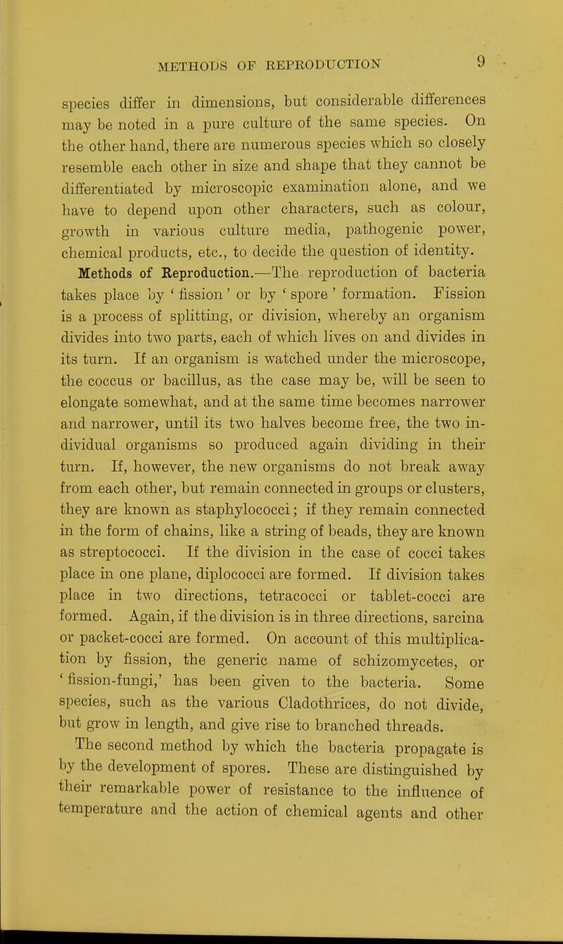 METHODS OF REPRODUCTION species differ in dimensions, but considerable differences may be noted in a pure culture of the same species. On the other hand, there are numerous species which so closely resemble each other in size and shape that they cannot be differentiated by microscopic examination alone, and we have to depend upon other characters, such as colour, growth in various culture media, pathogenic power, chemical products, etc., to decide the question of identity. Methods of Keproduction.—The reproduction of bacteria takes place by ' fission' or by ' spore ' formation. Fission is a process of splitting, or division, whereby an organism divides into two parts, each of which lives on and divides in its turn. If an organism is watched under the microscope, the coccus or bacillus, as the case may be, will be seen to elongate somewhat, and at the same time becomes narrower and narrower, until its two halves become free, the two in- dividual organisms so produced again dividing m their turn. If, however, the new organisms do not break away from each other, but remain connected in groups or clusters, they are known as staphylococci; if they remain connected in the form of chains, like a string of beads, they are known as streptococci. If the division in the case of cocci takes place in one plane, diplococci are formed. If division takes place in two directions, tetracocci or tablet-cocci are formed. Again, if the division is in three directions, sarcina or packet-cocci are formed. On account of this multiplica- tion by fission, the generic name of schizomycetes, or 'fission-fungi,' has been given to the bacteria. Some species, such as the various Cladothrices, do not divide, but grow in length, and give rise to branched threads. The second method by which the bacteria propagate is by the development of spores. These are distinguished by their remarkable power of resistance to the influence of temperature and the action of chemical agents and other