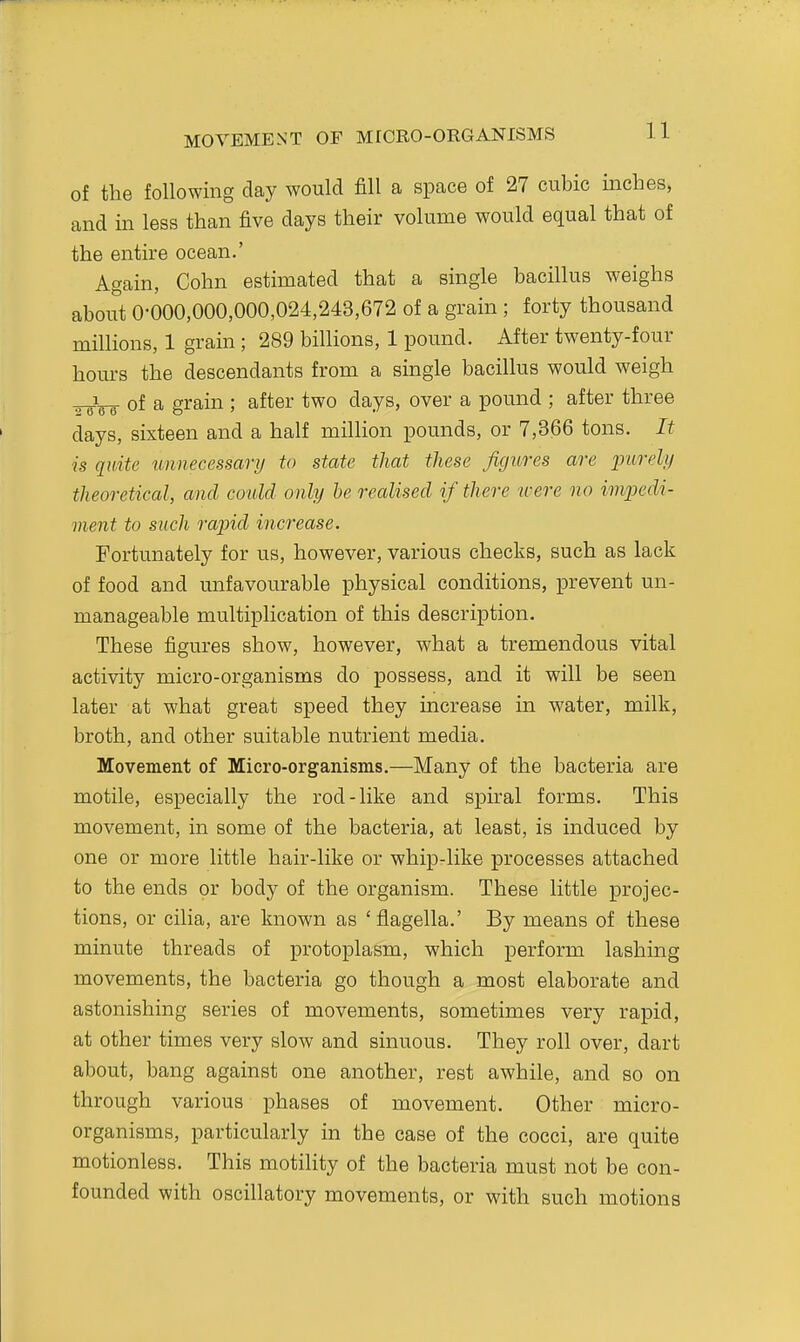MOVEMENT OF MrCRO-ORGANISMS of the following day would fill a space of 27 cubic inches, and m less than five days their volume would equal that of the entire ocean.' Again, Cohn estimated that a single bacillus weighs about 0-000,000,000,024,243,672 of a grain ; forty thousand millions, 1 grain ; 289 billions, 1 pound. After twenty-four hours the descendants from a single bacillus would weigh of a grain ; after two days, over a pound ; after three days, sixteen and a half million pounds, or 7,366 tons. It is quite unnecessary to state that these figures are inirelii theoretical, and could only he realised if there tcere no impedi- ment to such rapid increase. Fortunately for us, however, various checks, such as lack of food and unfavourable physical conditions, prevent un- manageable multiplication of this description. These figures show, however, what a tremendous vital activity micro-organisms do possess, and it will be seen later at what great speed they increase in water, milk, broth, and other suitable nutrient media. Movement of Micro-organisms.—Many of the bacteria are motile, especially the rod-like and spiral forms. This movement, in some of the bacteria, at least, is induced by one or more little hair-like or whip-like processes attached to the ends or body of the organism. These little projec- tions, or cilia, are known as 'flagella.' By means of these minute threads of protoplasm, which perform lashing movements, the bacteria go though a most elaborate and astonishing series of movements, sometimes very rapid, at other times very slow and sinuous. They roll over, dart about, bang against one another, rest awhile, and so on through various phases of movement. Other micro- organisms, particularly in the case of the cocci, are quite motionless. This motility of the bacteria must not be con- founded with oscillatory movements, or with such motions
