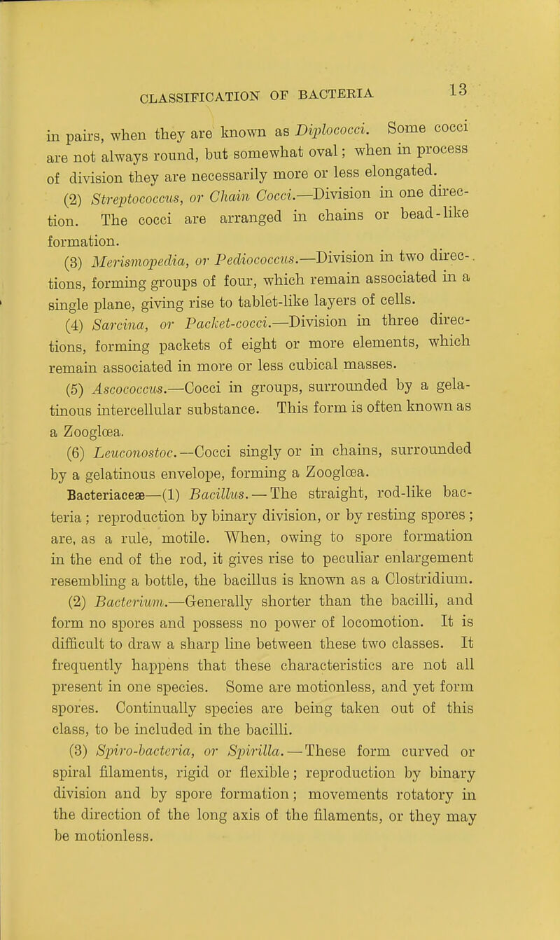 in pairs, when they are known as Diplococci. Some cocci are not always round, but somewhat oval; when in process of division they are necessarily more or less elongated. (2) Streptococcus, or Chain Cocci.—Division in one direc- tion. The cocci are arranged m chams or bead-like formation. (3) Merismopeclia, or PecZiococcws.—Division in two direc-. tions, forming groups of four, which remain associated in a single plane, giving rise to tablet-like layers of cells. (4) Sarcina, or Packet-cocci—Division in three direc- tions, forming packets of eight or more elements, which remain associated in more or less cubical masses. (5) ^scococcits.—Cocci in groups, surrounded by a gela- tinous mtercellular substance. This form is often known as a Zoogloea. (6) Leuconostoc. —Cocci singly or in chains, surrounded by a gelatinous envelope, forming a Zoogloea. Bacteriaceae—(1) Bacillus. —The straight, rod-like bac- teria ; reproduction by binary division, or by resting spores ; are, as a rule, motile. When, owing to spore formation in the end of the rod, it gives rise to peculiar enlargement resembling a bottle, the bacillus is known as a Clostridium. (2) Bacterium.—Generally shorter than the bacilli, and form no spores and possess no power of locomotion. It is difficult to draw a sharp Ime between these two classes. It frequently happens that these characteristics are not all present in one species. Some are motionless, and yet form spores. Continually species are being taken out of this class, to be included in the bacilli. (3) Spiro-hactcria, or Spirilla. — These form curved or spiral filaments, rigid or flexible; reproduction by binary division and by spore formation; movements rotatory in the direction of the long axis of the filaments, or they may be motionless.