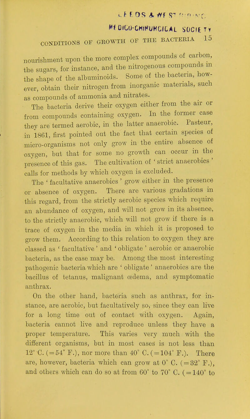 nourishment upon the more complex compounds of carbon, the sugars, for instance, and the nitrogenous compounds m the shape of the albuminoids. Some of the bacteria, how- ever, obtain their nitrogen from inorganic materials, such as compounds of ammonia and nitrates. The bacteria derive their oxygen either from the air or from compounds containing oxygen. In the former case they are termed aerobic, in the latter anaerobic. Pasteur, in 1861, first pointed out the fact that certain species of micro-organisms not only grow in the entire absence of oxygen, but that for some no growth can occur in the presence of this gas. The cultivation of ' strict anaerobics ' calls for methods by which oxygen is excluded. The ' facultative anaerobics ' grow either in the presence or absence of oxygen. There are various gradations in this regard, from the strictly aerobic species which require an abundance of oxygen, and will not grow in its absence, to the strictly anaerobic, which will not grow if there is a trace of oxygen in the media m which it is proposed to grow them. According to this relation to oxygen they are classed as ' facultative ' and ' obligate ' aerobic or anaerobic bacteria, as the case may be. Among the most interesting pathogenic bacteria which are ' obligate ' anaerobics are the bacillus of tetanus, malignant oedema, and symptomatic anthrax. On the other hand, bacteria such as anthrax, for in- stance, are aerobic, but facultatively so, since they can live for a long time out of contact with oxygen. Again, bacteria cannot live and reproduce unless they have a proper temperature. This varies very much with the different organisms, but in most cases is not less than 12° C. ( = 54° F.), nor more than 40° C.( = 104° F.). There are, however, bacteria which can grow at 0° C. ( = 32° F.), and others which can do so at from 60° to 70° C. ( = 140° to