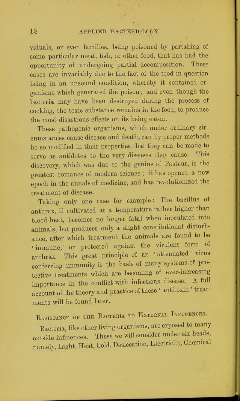 viduals, or even families, being poisoned by partaking of some particular meat, fish, or other food, that has had the opportunity of undergoing partial decomposition. These cases are invariably due to the fact of the food in question being in an unsound condition, whereby it contained or- ganisms which generated the poison; and even though the bacteria may have been destroyed during the process of cooking, the toxic substance remains in the food, to produce the most disastrous effects on its being eaten. These pathogenic organisms, which under ordinary cir- cumstances cause disease and death, can by proper methods be so modified in their properties that they can be made to serve as antidotes to the very diseases they cause. This discovery, which was due to the genius of Pasteur, is the greatest romance of modern science ; it has opened a new epoch in the annals of medicine, and has revolutionized the treatment of disease. Taking only one case for example: The bacillus of anthrax, if cultivated at a temperature rather higher than blood-heat, becomes no longer fatal when inoculated into animals, but produces only a slight constitutional disturb- ance, after which treatment the animals are found to be 'immune,' or protected against the virulent form of anthrax. This great principle of an ' attenuated' virus conferring immunity is the basis of many systems of pro- tective treatments which are becoming of ever-increasing importance in the conflict with infectious disease. A full account of the theory and practice of these ' antitoxin ' treat- ments will be found later. Kesistance of the Bacteria to External Influences. Bacteria, like other living organisms, are exposed to many outside influences. These we will consider under six heads namely, Light, Heat, Cold, Desiccation, Electricity, Chemical