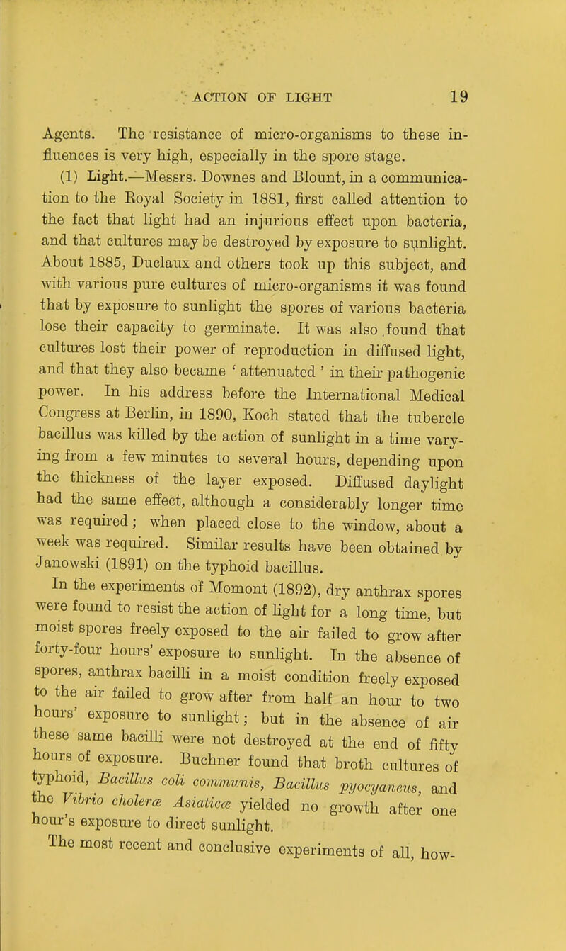 Agents. The resistance of micro-organisms to these in- fluences is very high, especially in the spore stage. (1) Light.—Messrs. Downes and Blount, in a communica- tion to the Eoyal Society in 1881, first called attention to the fact that light had an injurious effect upon bacteria, and that cultures may be destroyed by exposure to sunlight. About 1885, Duclaux and others took up this subject, and with various pure cultures of micro-organisms it was found that by exposure to sunlight the spores of various bacteria lose their capacity to germinate. It was also .found that cultures lost their power of reproduction in diffused light, and that they also became ' attenuated ' in their pathogenic power. In his address before the International Medical Congress at Berlin, in 1890, Koch stated that the tubercle bacillus was killed by the action of sunhght in a time vary- ing from a few minutes to several hours, depending upon the thickness of the layer exposed. Diffused daylight had the same effect, although a considerably longer time was required; when placed close to the window, about a week was required. Similar results have been obtained by Janowski (1891) on the typhoid bacillus. In the experiments of Moment (1892), dry anthrax spores were found to resist the action of light for a long time, but moist spores freely exposed to the air failed to grow 'after forty-four hours' exposure to sunlight. In the absence of spores, anthrax bacilli in a moist condition freely exposed to the air failed to grow after from half an hour to two hours' exposure to sunlight; but in the absence of air these same bacilli were not destroyed at the end of fifty hours of exposure. Buchner found that broth cultures of typhoid. Bacillus coli communis, Bacillus pyocyaneus, and the Vihno choler<e Asiaticce yielded no growth after one hour's exposure to direct sunlight. The most recent and conclusive experiments of all, how-
