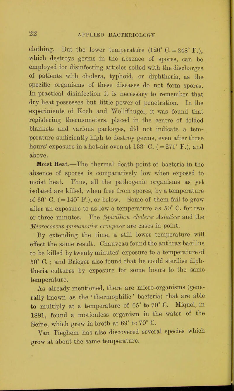 clothing. But the lower temperature (120° C. = 248° F.), which destroys germs in the absence of spores, can be employed for disinfecting articles soiled with the discharges of patients with cholera, typhoid, or diphtheria, as the specific organisms of these diseases do not form spores. In practical disinfection it is necessary to remember that dry heat possesses but little power of penetration. In the experiments of Koch and WoUffhiigel, it was found that registering thermometers, placed in the centre of folded blankets and various packages, did not indicate a tem- perature sufficiently high to destroy germs, even after three hours'exposure in a hot-air oven at 133° C. ( = 271° F.), and above. Moist Heat.—The thermal death-point of bacteria in the absence of spores is comparatively low when exposed to moist heat. Thus, all the pathogenic organisms as yet isolated are killed, when free from spores, by a temperature of 60° C. ( = 140° F.), or below. Some of them fail to grow after an exposure to as low a temperature as 50° C. for two or three minutes. The Spirillum cholera Asiaticce and the Micrococcus jjneumonice crouposce are cases in point. By extending the time, a still lower temperature will effect the same result. Chauveau found the anthrax bacillus to be killed by twenty minutes' exposure to a temperature of 50° C. ; and Brieger also found that he could steriUse diph- theria cultures by exposure for some hours to the same temperature. As already mentioned, there are micro-organisms (gene- rally known as the ' thermophilic' bacteria) that are able to multiply at a temperature of 65° to 70° C. Miquel, in 1881, found a motionless organism in the water of the Seine, which grew in broth at 69° to 70° C. Van Tieghem has also discovered several species which grow at about the same temperature.