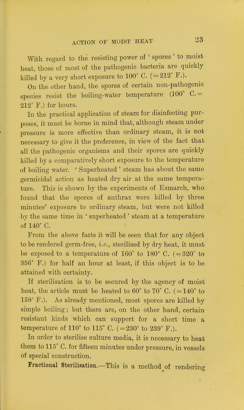 ACTION OF MOIST HEAT With regard to the resisting power of ' spores ' to moist heat, those of most of the pathogenic bacteria are quickly killed by a very short exposure to 100° C. ( = 212° F.). On the other hand, the spores of certain non-pathogenic species resist the boiling-water temperature (100° C.= 212° F.) for hours. In the practical application of steam for disinfecting pur- poses, it must be borne in mind that, although steam under pressure is more effective than ordinary steam, it is not necessary to give it the preference, in view of the fact that all the pathogenic organisms and their spores are quickly killed by a comparatively short exposure to the temperature of boiling water. ' Superheated ' steam has about the same germicidal action as heated dry air at the same tempera- ture. This is shown by the experiments of Esmarch, who found that the spores of anthrax were killed by three minutes' exposure to ordinary steam, but were not killed by the same time in ' superheated' steam at a temperature of 140° C. From the above facts it will be seen that for any object to be rendered germ-free, i.e., sterilised by dry heat, it must be exposed to a temperature of 160° to 180° C. ( = 320° to 356° F.) for half an hour at least, if this object is to be attained with certainty. If sterilisation is to be secured by the agency of moist heat, the article must be heated to 60° to 70° C. (= 140° to 158° F.). As already mentioned, most spores are killed by simple boiling; but there are, on the other hand, certain resistant kinds which can support for a short time a temperature of 110° to 115° C. ( = 230° to 239° F.). In order to sterilise culture media, it is necessary to heat them to 115° C. for fifteen minutes under pressure, in vessels of special construction. Fractional Sterilisation.—This is a method of rendering